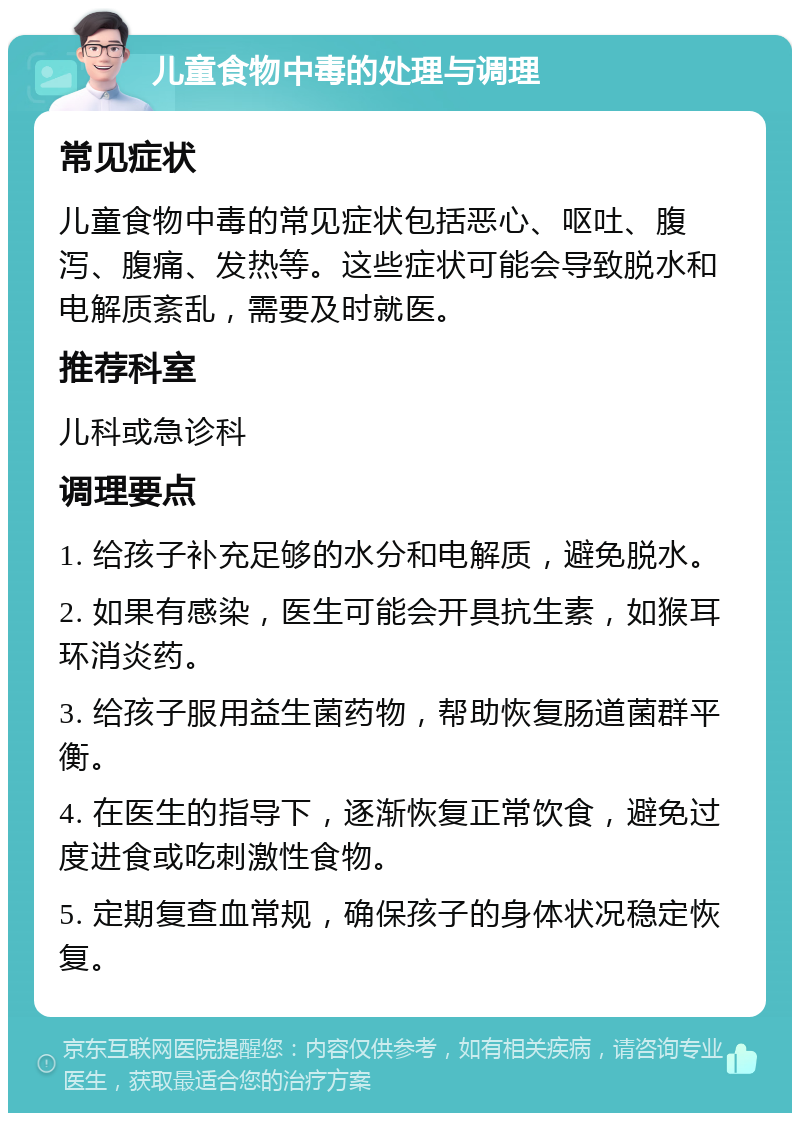 儿童食物中毒的处理与调理 常见症状 儿童食物中毒的常见症状包括恶心、呕吐、腹泻、腹痛、发热等。这些症状可能会导致脱水和电解质紊乱，需要及时就医。 推荐科室 儿科或急诊科 调理要点 1. 给孩子补充足够的水分和电解质，避免脱水。 2. 如果有感染，医生可能会开具抗生素，如猴耳环消炎药。 3. 给孩子服用益生菌药物，帮助恢复肠道菌群平衡。 4. 在医生的指导下，逐渐恢复正常饮食，避免过度进食或吃刺激性食物。 5. 定期复查血常规，确保孩子的身体状况稳定恢复。