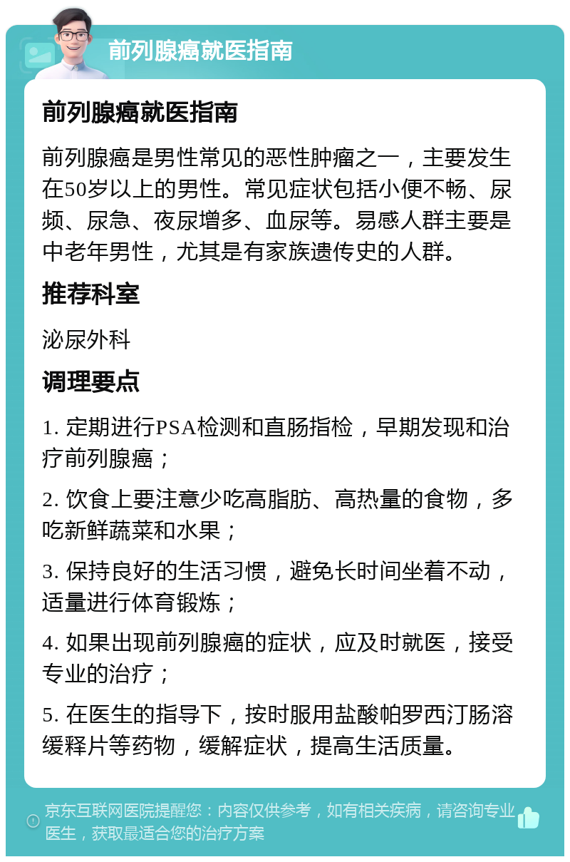 前列腺癌就医指南 前列腺癌就医指南 前列腺癌是男性常见的恶性肿瘤之一，主要发生在50岁以上的男性。常见症状包括小便不畅、尿频、尿急、夜尿增多、血尿等。易感人群主要是中老年男性，尤其是有家族遗传史的人群。 推荐科室 泌尿外科 调理要点 1. 定期进行PSA检测和直肠指检，早期发现和治疗前列腺癌； 2. 饮食上要注意少吃高脂肪、高热量的食物，多吃新鲜蔬菜和水果； 3. 保持良好的生活习惯，避免长时间坐着不动，适量进行体育锻炼； 4. 如果出现前列腺癌的症状，应及时就医，接受专业的治疗； 5. 在医生的指导下，按时服用盐酸帕罗西汀肠溶缓释片等药物，缓解症状，提高生活质量。