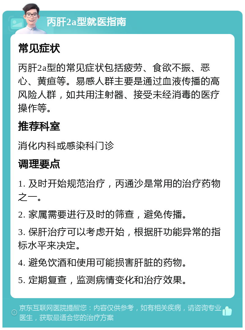 丙肝2a型就医指南 常见症状 丙肝2a型的常见症状包括疲劳、食欲不振、恶心、黄疸等。易感人群主要是通过血液传播的高风险人群，如共用注射器、接受未经消毒的医疗操作等。 推荐科室 消化内科或感染科门诊 调理要点 1. 及时开始规范治疗，丙通沙是常用的治疗药物之一。 2. 家属需要进行及时的筛查，避免传播。 3. 保肝治疗可以考虑开始，根据肝功能异常的指标水平来决定。 4. 避免饮酒和使用可能损害肝脏的药物。 5. 定期复查，监测病情变化和治疗效果。