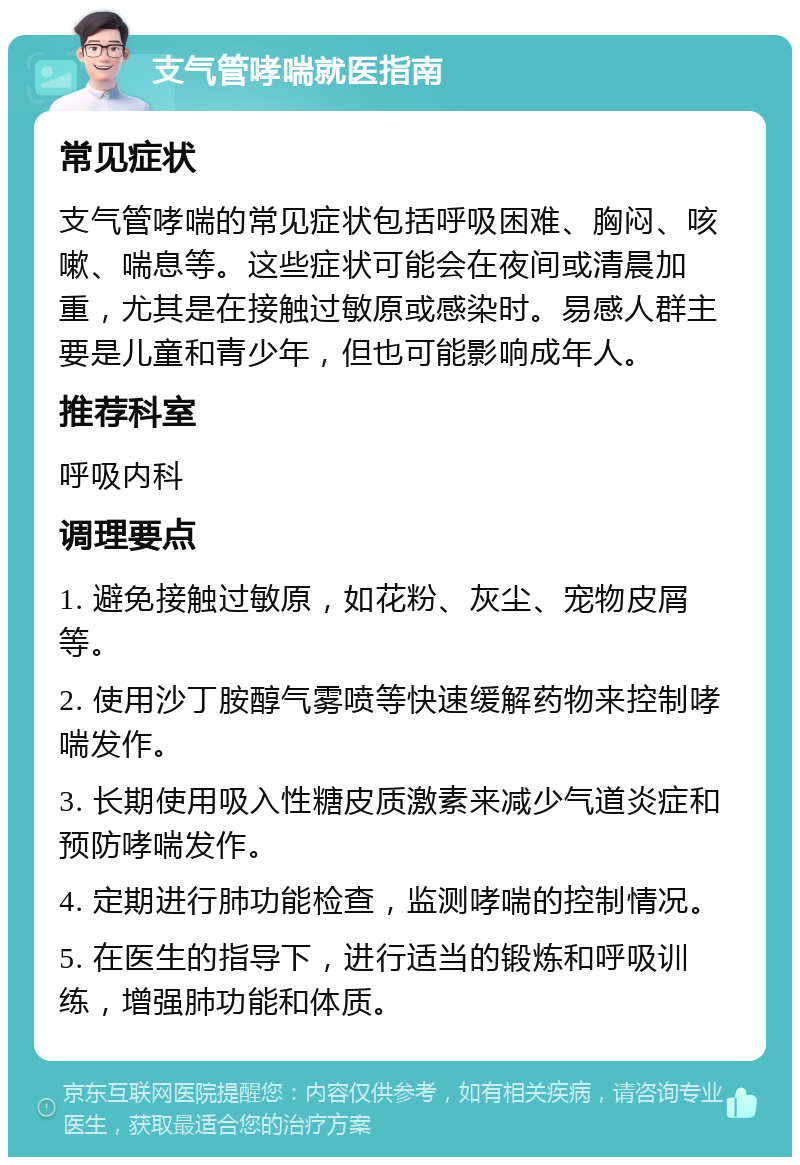 支气管哮喘就医指南 常见症状 支气管哮喘的常见症状包括呼吸困难、胸闷、咳嗽、喘息等。这些症状可能会在夜间或清晨加重，尤其是在接触过敏原或感染时。易感人群主要是儿童和青少年，但也可能影响成年人。 推荐科室 呼吸内科 调理要点 1. 避免接触过敏原，如花粉、灰尘、宠物皮屑等。 2. 使用沙丁胺醇气雾喷等快速缓解药物来控制哮喘发作。 3. 长期使用吸入性糖皮质激素来减少气道炎症和预防哮喘发作。 4. 定期进行肺功能检查，监测哮喘的控制情况。 5. 在医生的指导下，进行适当的锻炼和呼吸训练，增强肺功能和体质。