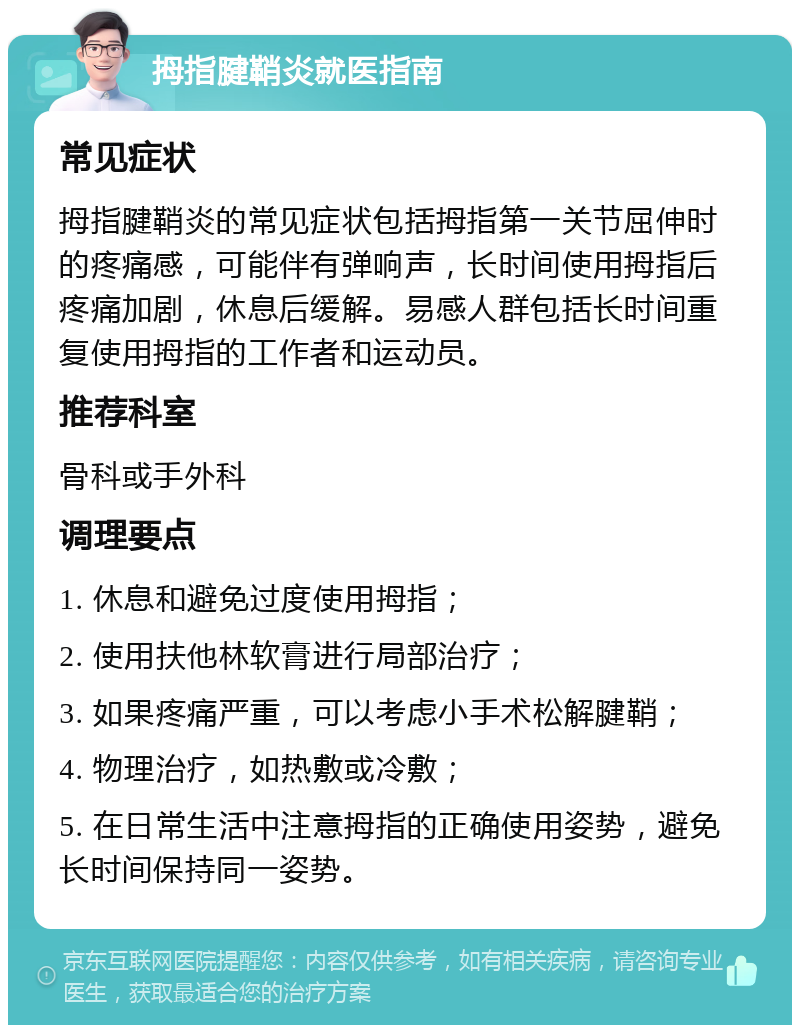 拇指腱鞘炎就医指南 常见症状 拇指腱鞘炎的常见症状包括拇指第一关节屈伸时的疼痛感，可能伴有弹响声，长时间使用拇指后疼痛加剧，休息后缓解。易感人群包括长时间重复使用拇指的工作者和运动员。 推荐科室 骨科或手外科 调理要点 1. 休息和避免过度使用拇指； 2. 使用扶他林软膏进行局部治疗； 3. 如果疼痛严重，可以考虑小手术松解腱鞘； 4. 物理治疗，如热敷或冷敷； 5. 在日常生活中注意拇指的正确使用姿势，避免长时间保持同一姿势。