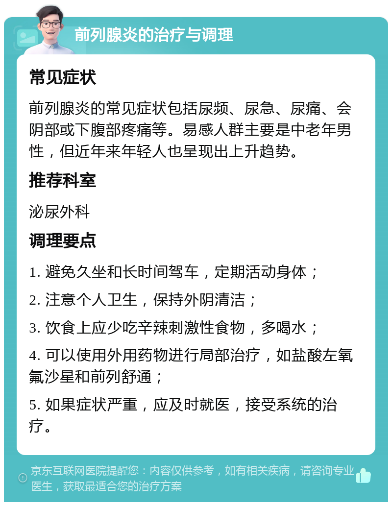 前列腺炎的治疗与调理 常见症状 前列腺炎的常见症状包括尿频、尿急、尿痛、会阴部或下腹部疼痛等。易感人群主要是中老年男性，但近年来年轻人也呈现出上升趋势。 推荐科室 泌尿外科 调理要点 1. 避免久坐和长时间驾车，定期活动身体； 2. 注意个人卫生，保持外阴清洁； 3. 饮食上应少吃辛辣刺激性食物，多喝水； 4. 可以使用外用药物进行局部治疗，如盐酸左氧氟沙星和前列舒通； 5. 如果症状严重，应及时就医，接受系统的治疗。