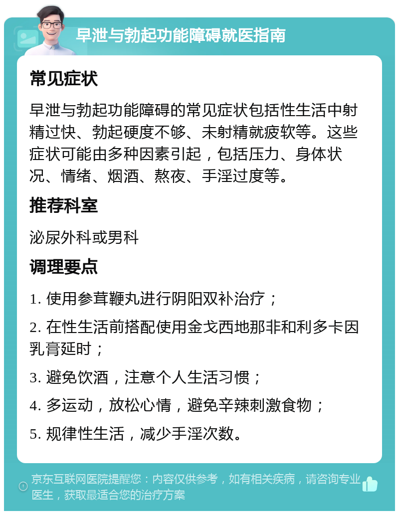 早泄与勃起功能障碍就医指南 常见症状 早泄与勃起功能障碍的常见症状包括性生活中射精过快、勃起硬度不够、未射精就疲软等。这些症状可能由多种因素引起，包括压力、身体状况、情绪、烟酒、熬夜、手淫过度等。 推荐科室 泌尿外科或男科 调理要点 1. 使用参茸鞭丸进行阴阳双补治疗； 2. 在性生活前搭配使用金戈西地那非和利多卡因乳膏延时； 3. 避免饮酒，注意个人生活习惯； 4. 多运动，放松心情，避免辛辣刺激食物； 5. 规律性生活，减少手淫次数。