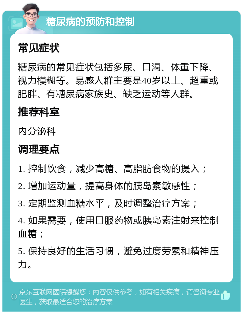 糖尿病的预防和控制 常见症状 糖尿病的常见症状包括多尿、口渴、体重下降、视力模糊等。易感人群主要是40岁以上、超重或肥胖、有糖尿病家族史、缺乏运动等人群。 推荐科室 内分泌科 调理要点 1. 控制饮食，减少高糖、高脂肪食物的摄入； 2. 增加运动量，提高身体的胰岛素敏感性； 3. 定期监测血糖水平，及时调整治疗方案； 4. 如果需要，使用口服药物或胰岛素注射来控制血糖； 5. 保持良好的生活习惯，避免过度劳累和精神压力。