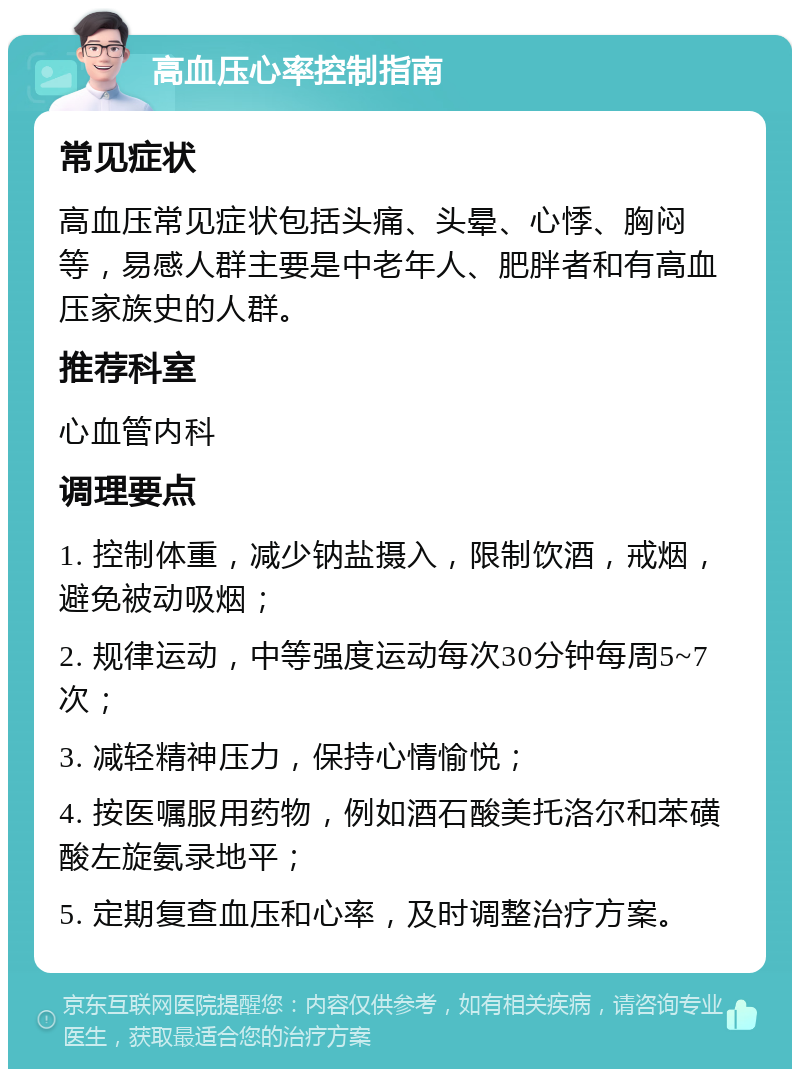 高血压心率控制指南 常见症状 高血压常见症状包括头痛、头晕、心悸、胸闷等，易感人群主要是中老年人、肥胖者和有高血压家族史的人群。 推荐科室 心血管内科 调理要点 1. 控制体重，减少钠盐摄入，限制饮酒，戒烟，避免被动吸烟； 2. 规律运动，中等强度运动每次30分钟每周5~7次； 3. 减轻精神压力，保持心情愉悦； 4. 按医嘱服用药物，例如酒石酸美托洛尔和苯磺酸左旋氨录地平； 5. 定期复查血压和心率，及时调整治疗方案。