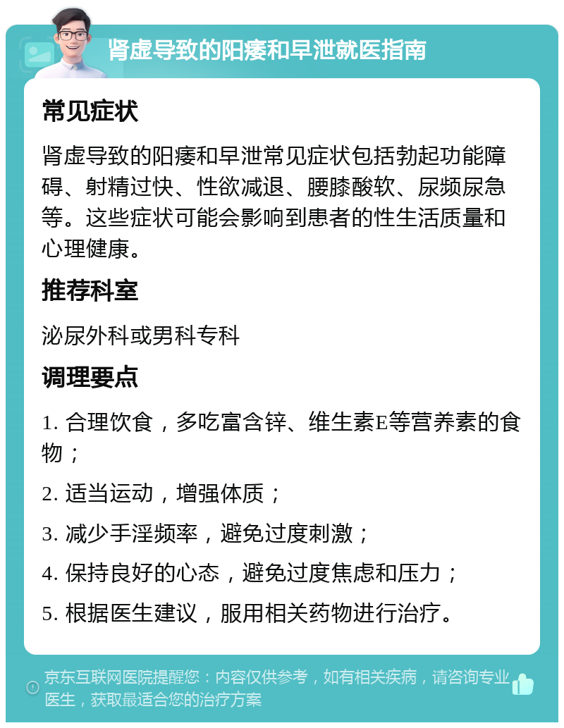 肾虚导致的阳痿和早泄就医指南 常见症状 肾虚导致的阳痿和早泄常见症状包括勃起功能障碍、射精过快、性欲减退、腰膝酸软、尿频尿急等。这些症状可能会影响到患者的性生活质量和心理健康。 推荐科室 泌尿外科或男科专科 调理要点 1. 合理饮食，多吃富含锌、维生素E等营养素的食物； 2. 适当运动，增强体质； 3. 减少手淫频率，避免过度刺激； 4. 保持良好的心态，避免过度焦虑和压力； 5. 根据医生建议，服用相关药物进行治疗。