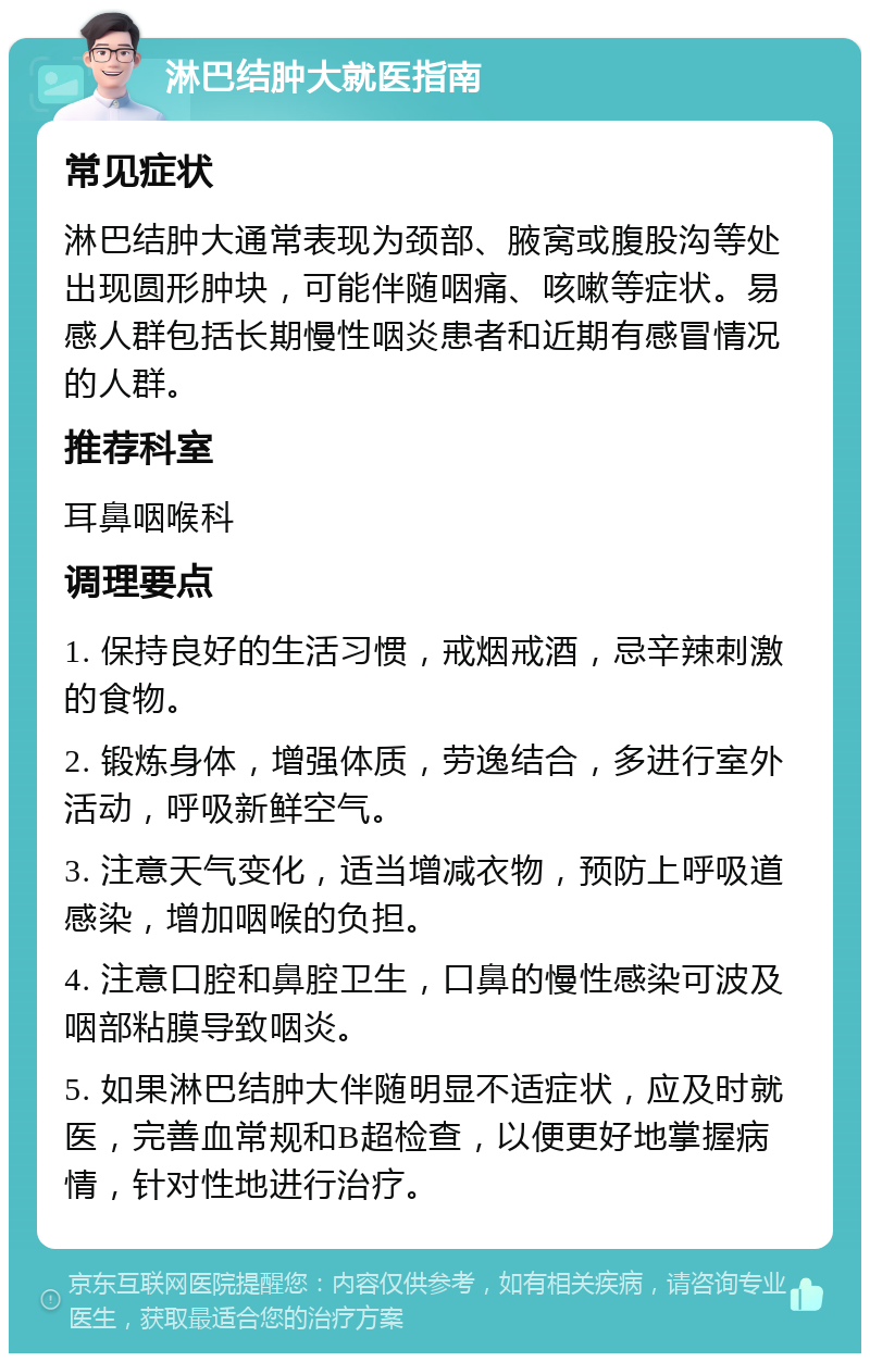 淋巴结肿大就医指南 常见症状 淋巴结肿大通常表现为颈部、腋窝或腹股沟等处出现圆形肿块，可能伴随咽痛、咳嗽等症状。易感人群包括长期慢性咽炎患者和近期有感冒情况的人群。 推荐科室 耳鼻咽喉科 调理要点 1. 保持良好的生活习惯，戒烟戒酒，忌辛辣刺激的食物。 2. 锻炼身体，增强体质，劳逸结合，多进行室外活动，呼吸新鲜空气。 3. 注意天气变化，适当增减衣物，预防上呼吸道感染，增加咽喉的负担。 4. 注意口腔和鼻腔卫生，口鼻的慢性感染可波及咽部粘膜导致咽炎。 5. 如果淋巴结肿大伴随明显不适症状，应及时就医，完善血常规和B超检查，以便更好地掌握病情，针对性地进行治疗。