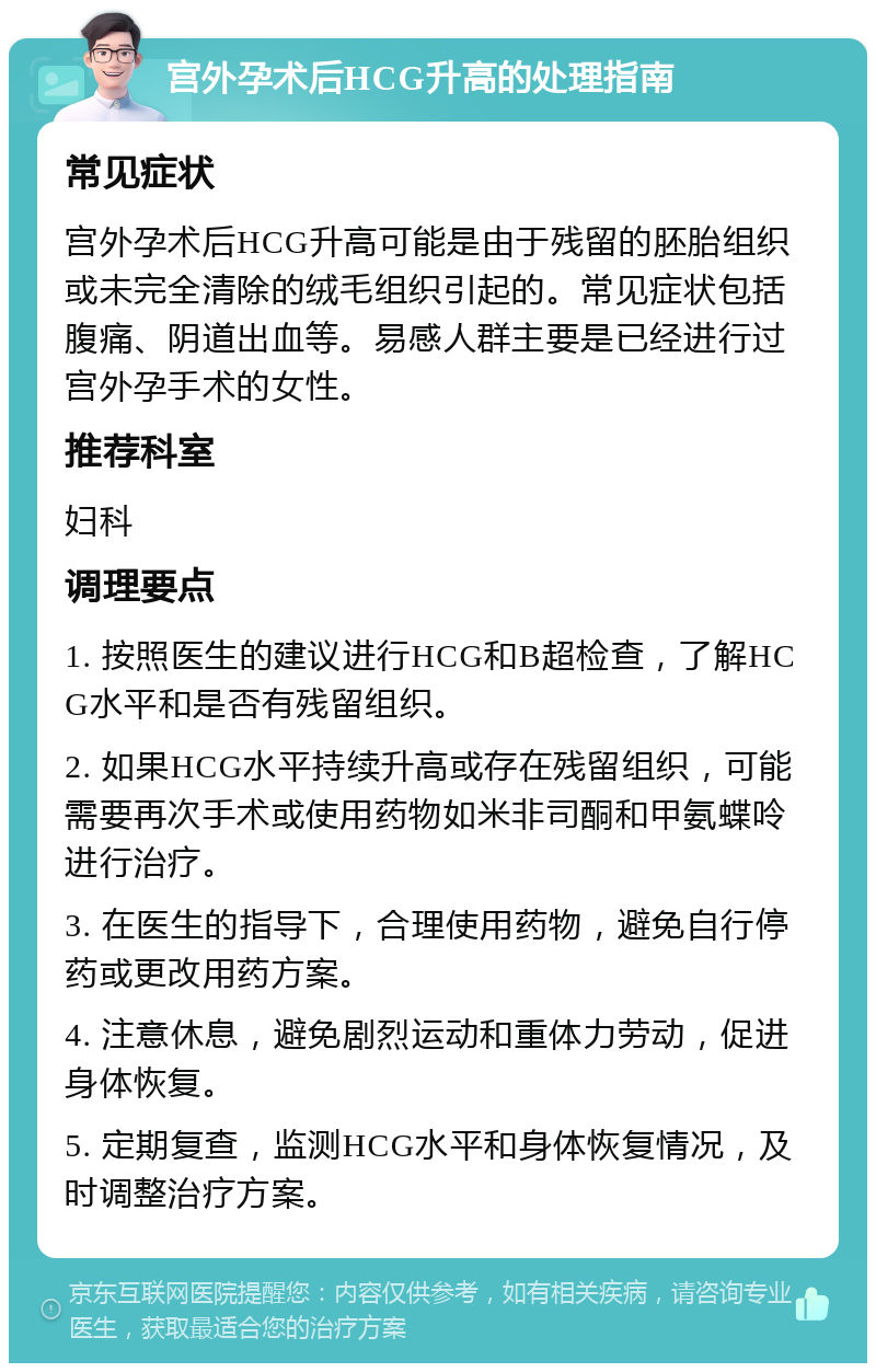 宫外孕术后HCG升高的处理指南 常见症状 宫外孕术后HCG升高可能是由于残留的胚胎组织或未完全清除的绒毛组织引起的。常见症状包括腹痛、阴道出血等。易感人群主要是已经进行过宫外孕手术的女性。 推荐科室 妇科 调理要点 1. 按照医生的建议进行HCG和B超检查，了解HCG水平和是否有残留组织。 2. 如果HCG水平持续升高或存在残留组织，可能需要再次手术或使用药物如米非司酮和甲氨蝶呤进行治疗。 3. 在医生的指导下，合理使用药物，避免自行停药或更改用药方案。 4. 注意休息，避免剧烈运动和重体力劳动，促进身体恢复。 5. 定期复查，监测HCG水平和身体恢复情况，及时调整治疗方案。