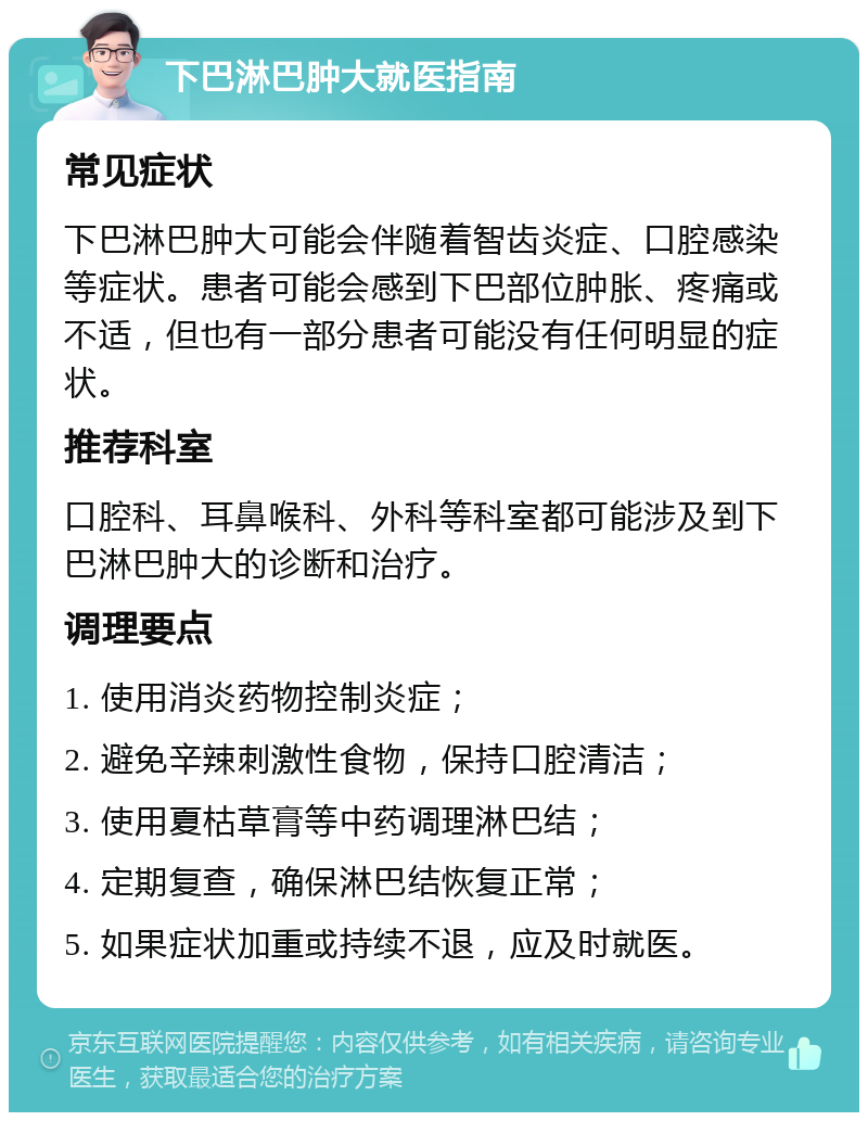 下巴淋巴肿大就医指南 常见症状 下巴淋巴肿大可能会伴随着智齿炎症、口腔感染等症状。患者可能会感到下巴部位肿胀、疼痛或不适，但也有一部分患者可能没有任何明显的症状。 推荐科室 口腔科、耳鼻喉科、外科等科室都可能涉及到下巴淋巴肿大的诊断和治疗。 调理要点 1. 使用消炎药物控制炎症； 2. 避免辛辣刺激性食物，保持口腔清洁； 3. 使用夏枯草膏等中药调理淋巴结； 4. 定期复查，确保淋巴结恢复正常； 5. 如果症状加重或持续不退，应及时就医。