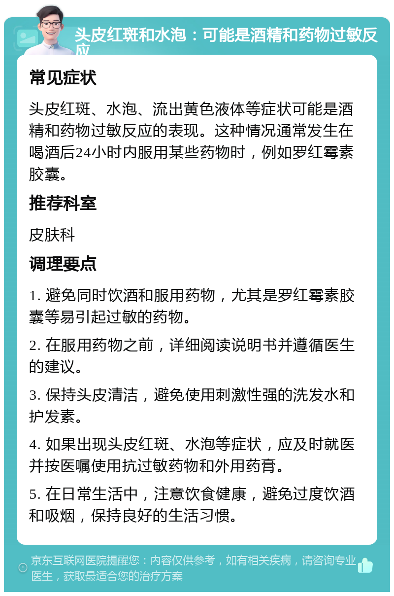 头皮红斑和水泡：可能是酒精和药物过敏反应 常见症状 头皮红斑、水泡、流出黄色液体等症状可能是酒精和药物过敏反应的表现。这种情况通常发生在喝酒后24小时内服用某些药物时，例如罗红霉素胶囊。 推荐科室 皮肤科 调理要点 1. 避免同时饮酒和服用药物，尤其是罗红霉素胶囊等易引起过敏的药物。 2. 在服用药物之前，详细阅读说明书并遵循医生的建议。 3. 保持头皮清洁，避免使用刺激性强的洗发水和护发素。 4. 如果出现头皮红斑、水泡等症状，应及时就医并按医嘱使用抗过敏药物和外用药膏。 5. 在日常生活中，注意饮食健康，避免过度饮酒和吸烟，保持良好的生活习惯。