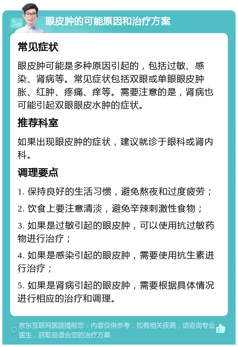 眼皮肿的可能原因和治疗方案 常见症状 眼皮肿可能是多种原因引起的，包括过敏、感染、肾病等。常见症状包括双眼或单眼眼皮肿胀、红肿、疼痛、痒等。需要注意的是，肾病也可能引起双眼眼皮水肿的症状。 推荐科室 如果出现眼皮肿的症状，建议就诊于眼科或肾内科。 调理要点 1. 保持良好的生活习惯，避免熬夜和过度疲劳； 2. 饮食上要注意清淡，避免辛辣刺激性食物； 3. 如果是过敏引起的眼皮肿，可以使用抗过敏药物进行治疗； 4. 如果是感染引起的眼皮肿，需要使用抗生素进行治疗； 5. 如果是肾病引起的眼皮肿，需要根据具体情况进行相应的治疗和调理。