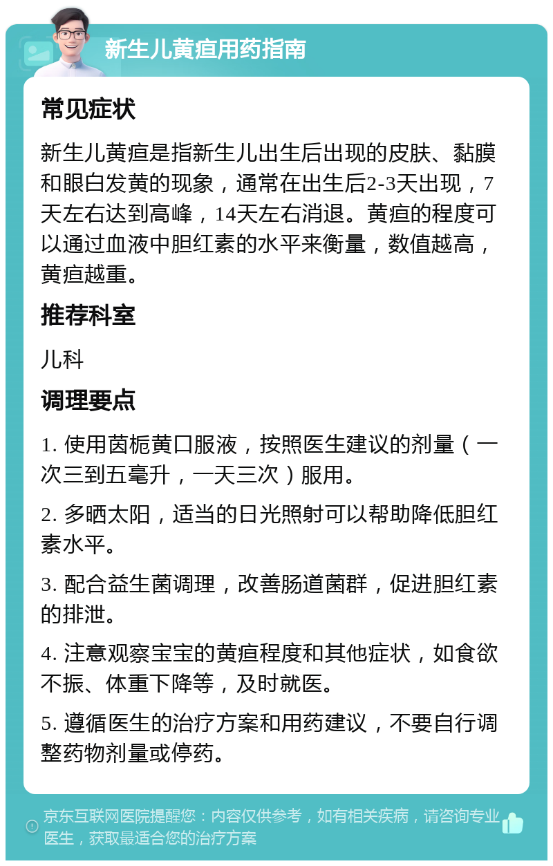 新生儿黄疸用药指南 常见症状 新生儿黄疸是指新生儿出生后出现的皮肤、黏膜和眼白发黄的现象，通常在出生后2-3天出现，7天左右达到高峰，14天左右消退。黄疸的程度可以通过血液中胆红素的水平来衡量，数值越高，黄疸越重。 推荐科室 儿科 调理要点 1. 使用茵栀黄口服液，按照医生建议的剂量（一次三到五毫升，一天三次）服用。 2. 多晒太阳，适当的日光照射可以帮助降低胆红素水平。 3. 配合益生菌调理，改善肠道菌群，促进胆红素的排泄。 4. 注意观察宝宝的黄疸程度和其他症状，如食欲不振、体重下降等，及时就医。 5. 遵循医生的治疗方案和用药建议，不要自行调整药物剂量或停药。