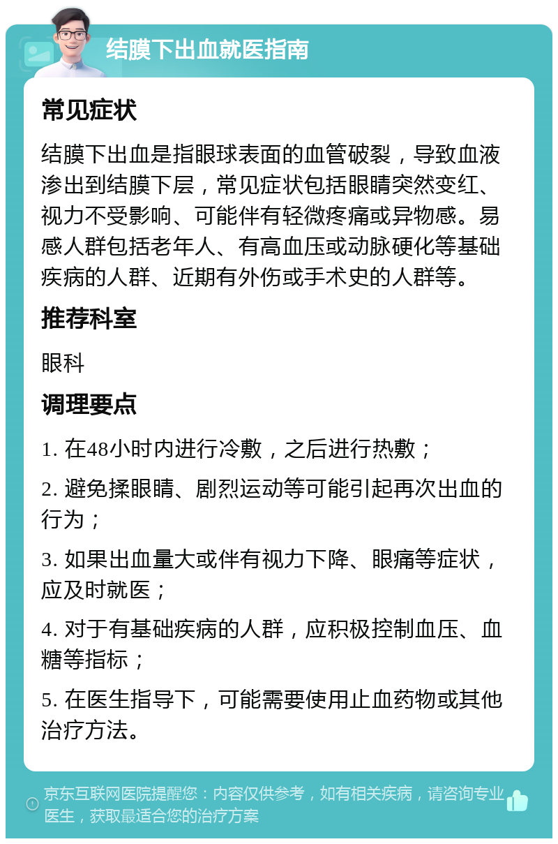 结膜下出血就医指南 常见症状 结膜下出血是指眼球表面的血管破裂，导致血液渗出到结膜下层，常见症状包括眼睛突然变红、视力不受影响、可能伴有轻微疼痛或异物感。易感人群包括老年人、有高血压或动脉硬化等基础疾病的人群、近期有外伤或手术史的人群等。 推荐科室 眼科 调理要点 1. 在48小时内进行冷敷，之后进行热敷； 2. 避免揉眼睛、剧烈运动等可能引起再次出血的行为； 3. 如果出血量大或伴有视力下降、眼痛等症状，应及时就医； 4. 对于有基础疾病的人群，应积极控制血压、血糖等指标； 5. 在医生指导下，可能需要使用止血药物或其他治疗方法。