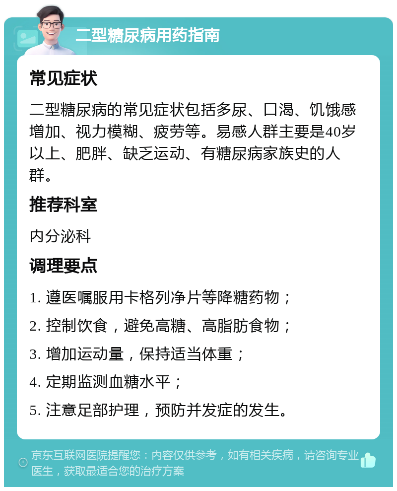 二型糖尿病用药指南 常见症状 二型糖尿病的常见症状包括多尿、口渴、饥饿感增加、视力模糊、疲劳等。易感人群主要是40岁以上、肥胖、缺乏运动、有糖尿病家族史的人群。 推荐科室 内分泌科 调理要点 1. 遵医嘱服用卡格列净片等降糖药物； 2. 控制饮食，避免高糖、高脂肪食物； 3. 增加运动量，保持适当体重； 4. 定期监测血糖水平； 5. 注意足部护理，预防并发症的发生。