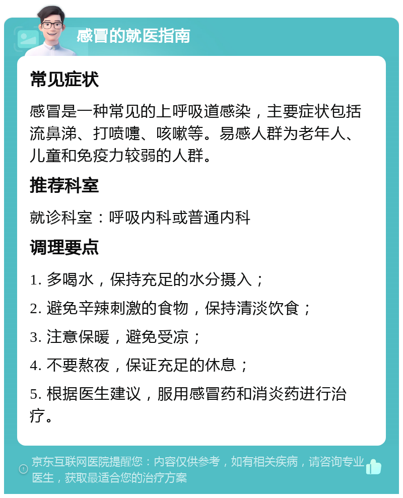 感冒的就医指南 常见症状 感冒是一种常见的上呼吸道感染，主要症状包括流鼻涕、打喷嚏、咳嗽等。易感人群为老年人、儿童和免疫力较弱的人群。 推荐科室 就诊科室：呼吸内科或普通内科 调理要点 1. 多喝水，保持充足的水分摄入； 2. 避免辛辣刺激的食物，保持清淡饮食； 3. 注意保暖，避免受凉； 4. 不要熬夜，保证充足的休息； 5. 根据医生建议，服用感冒药和消炎药进行治疗。