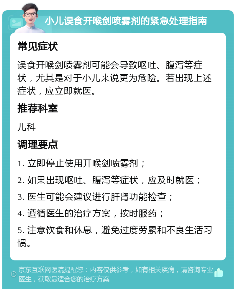 小儿误食开喉剑喷雾剂的紧急处理指南 常见症状 误食开喉剑喷雾剂可能会导致呕吐、腹泻等症状，尤其是对于小儿来说更为危险。若出现上述症状，应立即就医。 推荐科室 儿科 调理要点 1. 立即停止使用开喉剑喷雾剂； 2. 如果出现呕吐、腹泻等症状，应及时就医； 3. 医生可能会建议进行肝肾功能检查； 4. 遵循医生的治疗方案，按时服药； 5. 注意饮食和休息，避免过度劳累和不良生活习惯。