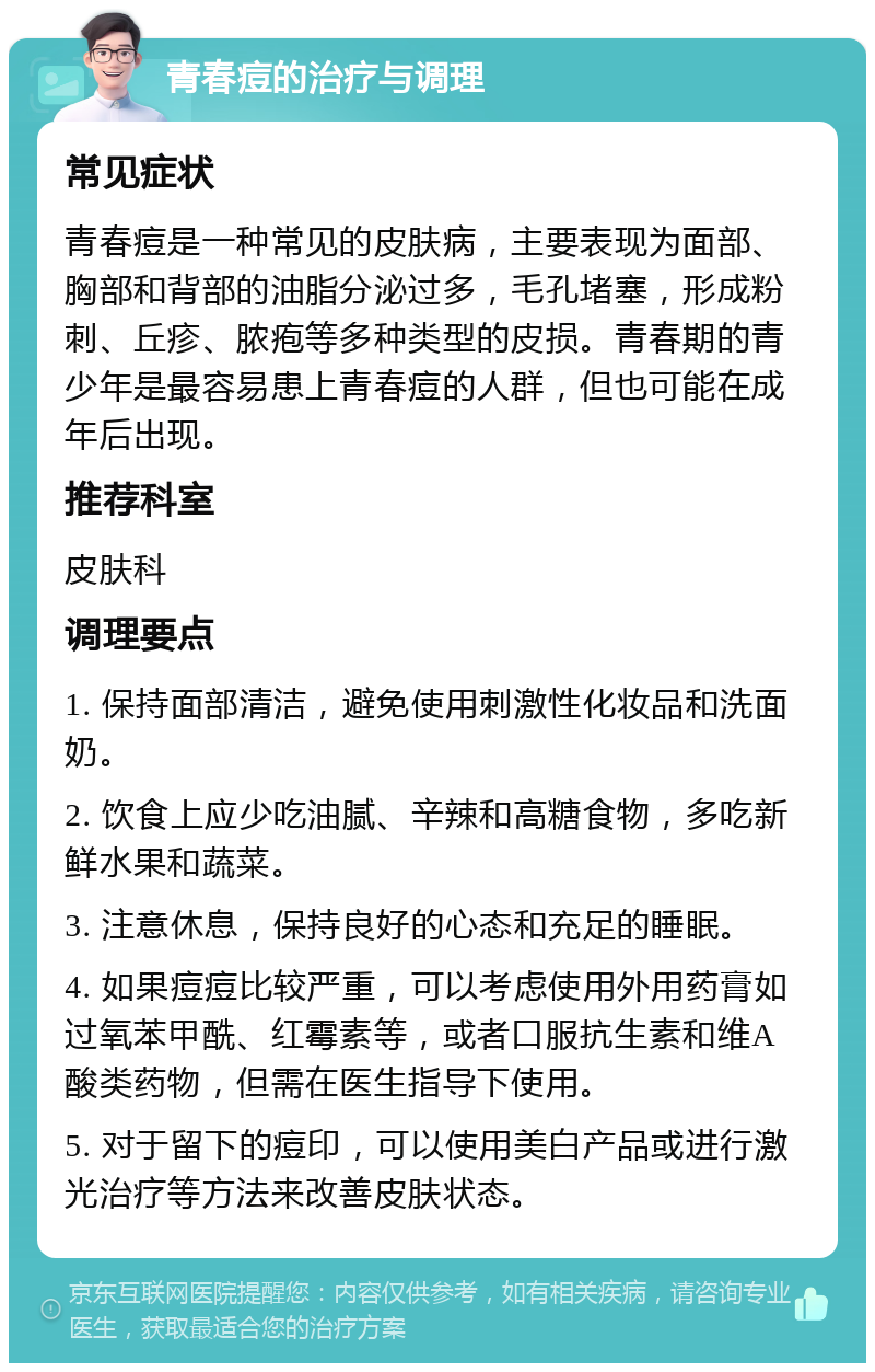 青春痘的治疗与调理 常见症状 青春痘是一种常见的皮肤病，主要表现为面部、胸部和背部的油脂分泌过多，毛孔堵塞，形成粉刺、丘疹、脓疱等多种类型的皮损。青春期的青少年是最容易患上青春痘的人群，但也可能在成年后出现。 推荐科室 皮肤科 调理要点 1. 保持面部清洁，避免使用刺激性化妆品和洗面奶。 2. 饮食上应少吃油腻、辛辣和高糖食物，多吃新鲜水果和蔬菜。 3. 注意休息，保持良好的心态和充足的睡眠。 4. 如果痘痘比较严重，可以考虑使用外用药膏如过氧苯甲酰、红霉素等，或者口服抗生素和维A酸类药物，但需在医生指导下使用。 5. 对于留下的痘印，可以使用美白产品或进行激光治疗等方法来改善皮肤状态。