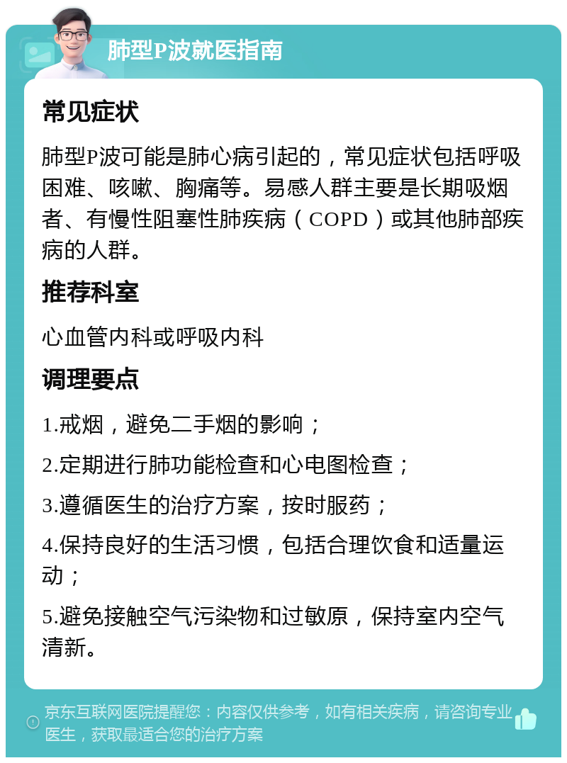 肺型P波就医指南 常见症状 肺型P波可能是肺心病引起的，常见症状包括呼吸困难、咳嗽、胸痛等。易感人群主要是长期吸烟者、有慢性阻塞性肺疾病（COPD）或其他肺部疾病的人群。 推荐科室 心血管内科或呼吸内科 调理要点 1.戒烟，避免二手烟的影响； 2.定期进行肺功能检查和心电图检查； 3.遵循医生的治疗方案，按时服药； 4.保持良好的生活习惯，包括合理饮食和适量运动； 5.避免接触空气污染物和过敏原，保持室内空气清新。