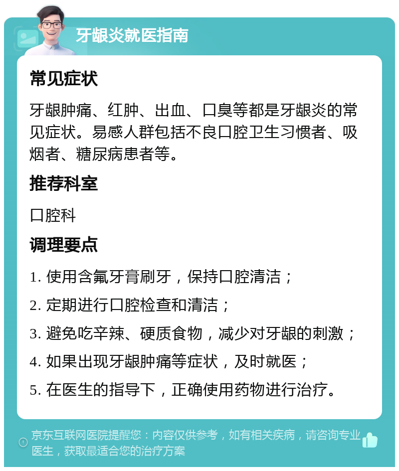 牙龈炎就医指南 常见症状 牙龈肿痛、红肿、出血、口臭等都是牙龈炎的常见症状。易感人群包括不良口腔卫生习惯者、吸烟者、糖尿病患者等。 推荐科室 口腔科 调理要点 1. 使用含氟牙膏刷牙，保持口腔清洁； 2. 定期进行口腔检查和清洁； 3. 避免吃辛辣、硬质食物，减少对牙龈的刺激； 4. 如果出现牙龈肿痛等症状，及时就医； 5. 在医生的指导下，正确使用药物进行治疗。