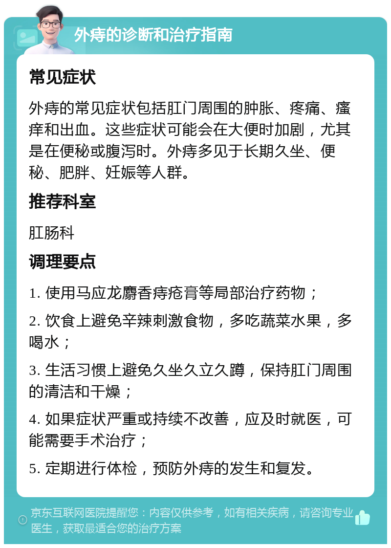 外痔的诊断和治疗指南 常见症状 外痔的常见症状包括肛门周围的肿胀、疼痛、瘙痒和出血。这些症状可能会在大便时加剧，尤其是在便秘或腹泻时。外痔多见于长期久坐、便秘、肥胖、妊娠等人群。 推荐科室 肛肠科 调理要点 1. 使用马应龙麝香痔疮膏等局部治疗药物； 2. 饮食上避免辛辣刺激食物，多吃蔬菜水果，多喝水； 3. 生活习惯上避免久坐久立久蹲，保持肛门周围的清洁和干燥； 4. 如果症状严重或持续不改善，应及时就医，可能需要手术治疗； 5. 定期进行体检，预防外痔的发生和复发。