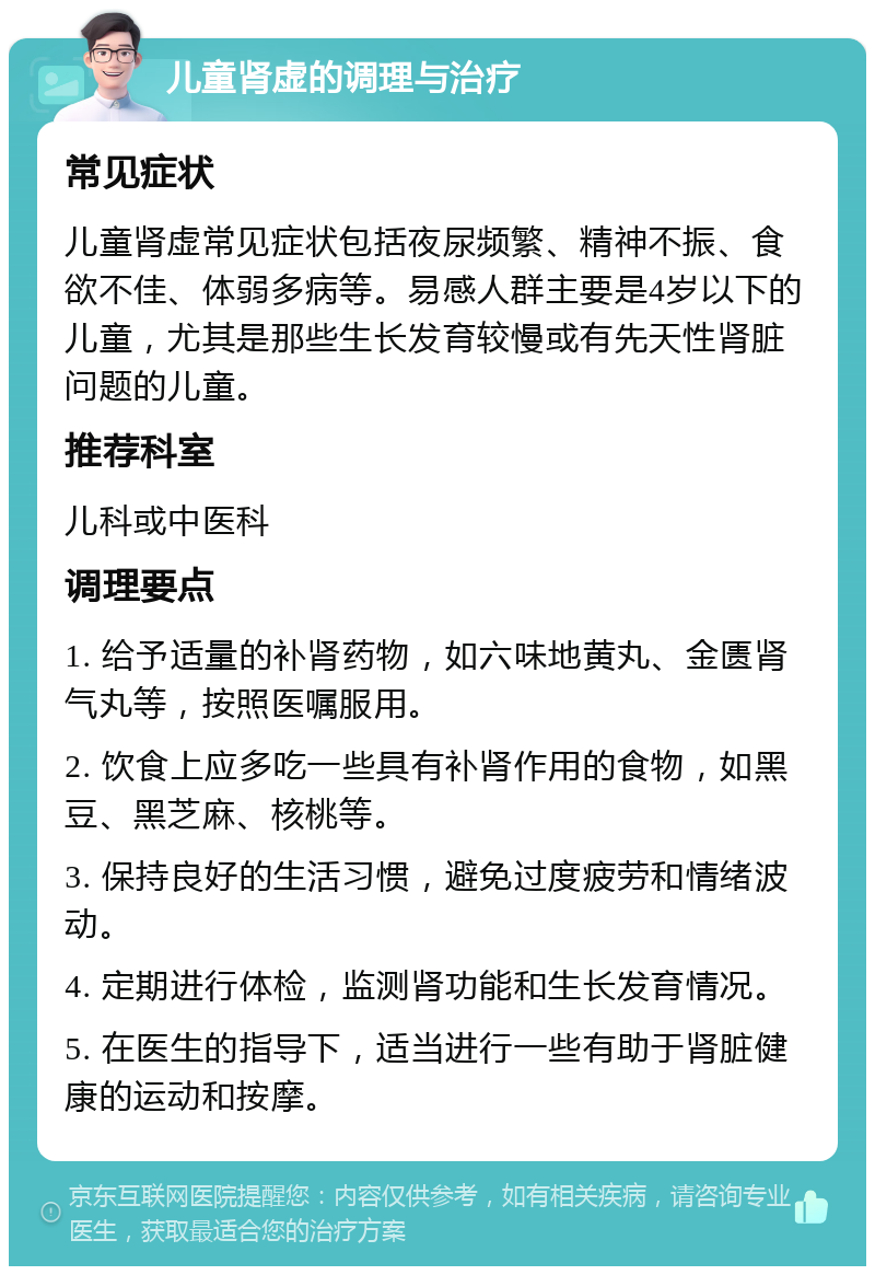 儿童肾虚的调理与治疗 常见症状 儿童肾虚常见症状包括夜尿频繁、精神不振、食欲不佳、体弱多病等。易感人群主要是4岁以下的儿童，尤其是那些生长发育较慢或有先天性肾脏问题的儿童。 推荐科室 儿科或中医科 调理要点 1. 给予适量的补肾药物，如六味地黄丸、金匮肾气丸等，按照医嘱服用。 2. 饮食上应多吃一些具有补肾作用的食物，如黑豆、黑芝麻、核桃等。 3. 保持良好的生活习惯，避免过度疲劳和情绪波动。 4. 定期进行体检，监测肾功能和生长发育情况。 5. 在医生的指导下，适当进行一些有助于肾脏健康的运动和按摩。