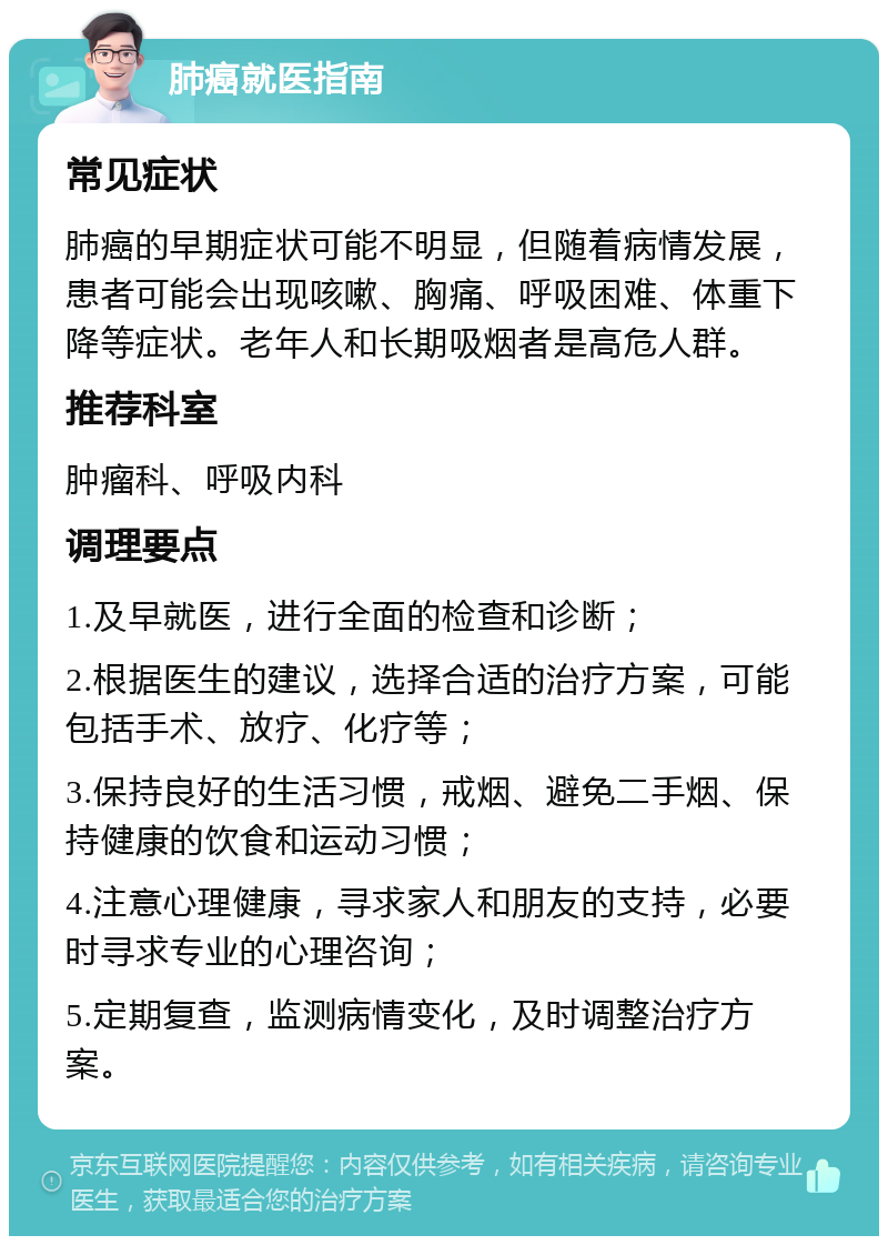 肺癌就医指南 常见症状 肺癌的早期症状可能不明显，但随着病情发展，患者可能会出现咳嗽、胸痛、呼吸困难、体重下降等症状。老年人和长期吸烟者是高危人群。 推荐科室 肿瘤科、呼吸内科 调理要点 1.及早就医，进行全面的检查和诊断； 2.根据医生的建议，选择合适的治疗方案，可能包括手术、放疗、化疗等； 3.保持良好的生活习惯，戒烟、避免二手烟、保持健康的饮食和运动习惯； 4.注意心理健康，寻求家人和朋友的支持，必要时寻求专业的心理咨询； 5.定期复查，监测病情变化，及时调整治疗方案。