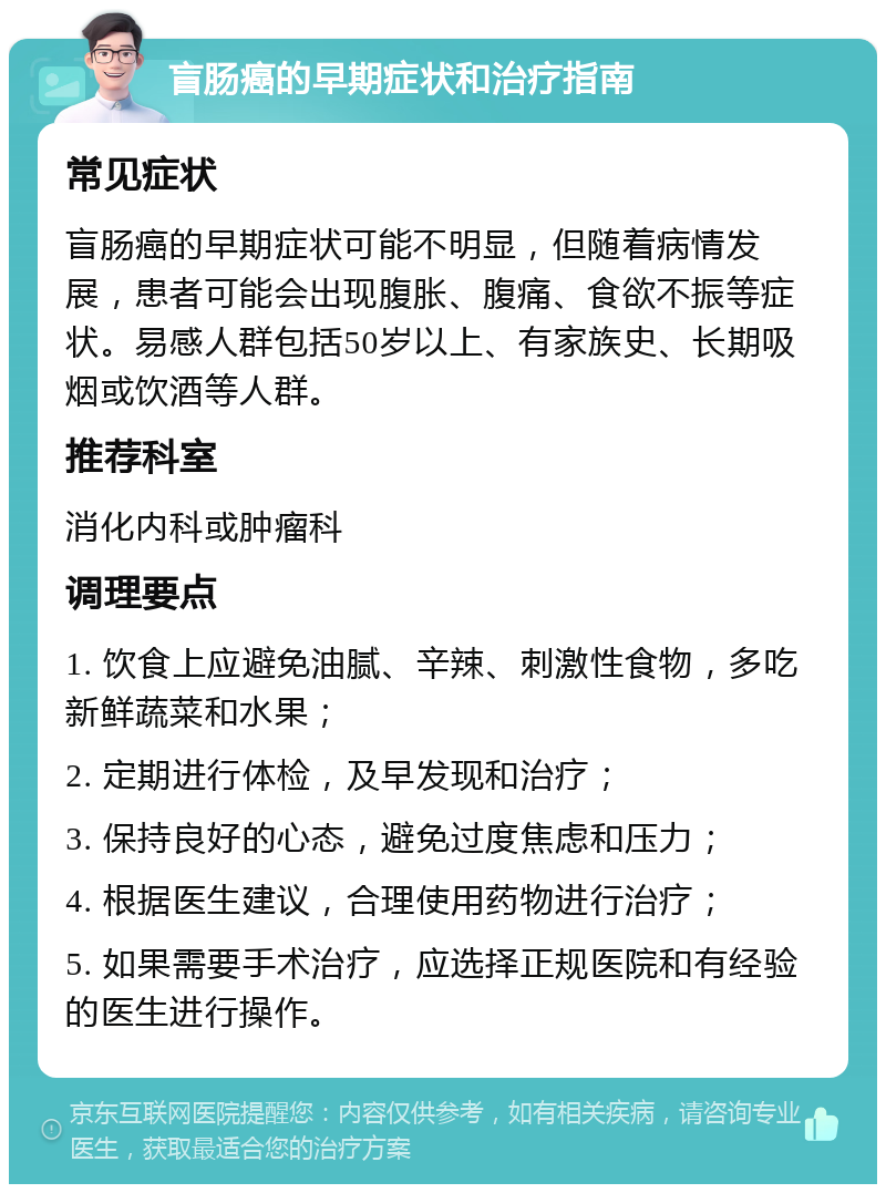 盲肠癌的早期症状和治疗指南 常见症状 盲肠癌的早期症状可能不明显，但随着病情发展，患者可能会出现腹胀、腹痛、食欲不振等症状。易感人群包括50岁以上、有家族史、长期吸烟或饮酒等人群。 推荐科室 消化内科或肿瘤科 调理要点 1. 饮食上应避免油腻、辛辣、刺激性食物，多吃新鲜蔬菜和水果； 2. 定期进行体检，及早发现和治疗； 3. 保持良好的心态，避免过度焦虑和压力； 4. 根据医生建议，合理使用药物进行治疗； 5. 如果需要手术治疗，应选择正规医院和有经验的医生进行操作。