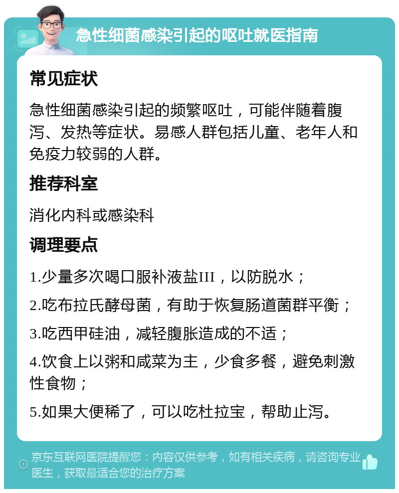 急性细菌感染引起的呕吐就医指南 常见症状 急性细菌感染引起的频繁呕吐，可能伴随着腹泻、发热等症状。易感人群包括儿童、老年人和免疫力较弱的人群。 推荐科室 消化内科或感染科 调理要点 1.少量多次喝口服补液盐III，以防脱水； 2.吃布拉氏酵母菌，有助于恢复肠道菌群平衡； 3.吃西甲硅油，减轻腹胀造成的不适； 4.饮食上以粥和咸菜为主，少食多餐，避免刺激性食物； 5.如果大便稀了，可以吃杜拉宝，帮助止泻。