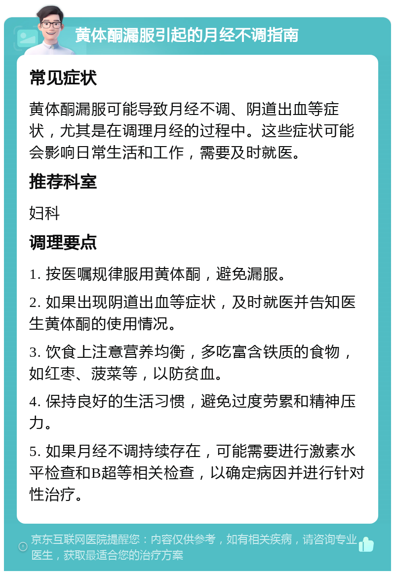 黄体酮漏服引起的月经不调指南 常见症状 黄体酮漏服可能导致月经不调、阴道出血等症状，尤其是在调理月经的过程中。这些症状可能会影响日常生活和工作，需要及时就医。 推荐科室 妇科 调理要点 1. 按医嘱规律服用黄体酮，避免漏服。 2. 如果出现阴道出血等症状，及时就医并告知医生黄体酮的使用情况。 3. 饮食上注意营养均衡，多吃富含铁质的食物，如红枣、菠菜等，以防贫血。 4. 保持良好的生活习惯，避免过度劳累和精神压力。 5. 如果月经不调持续存在，可能需要进行激素水平检查和B超等相关检查，以确定病因并进行针对性治疗。