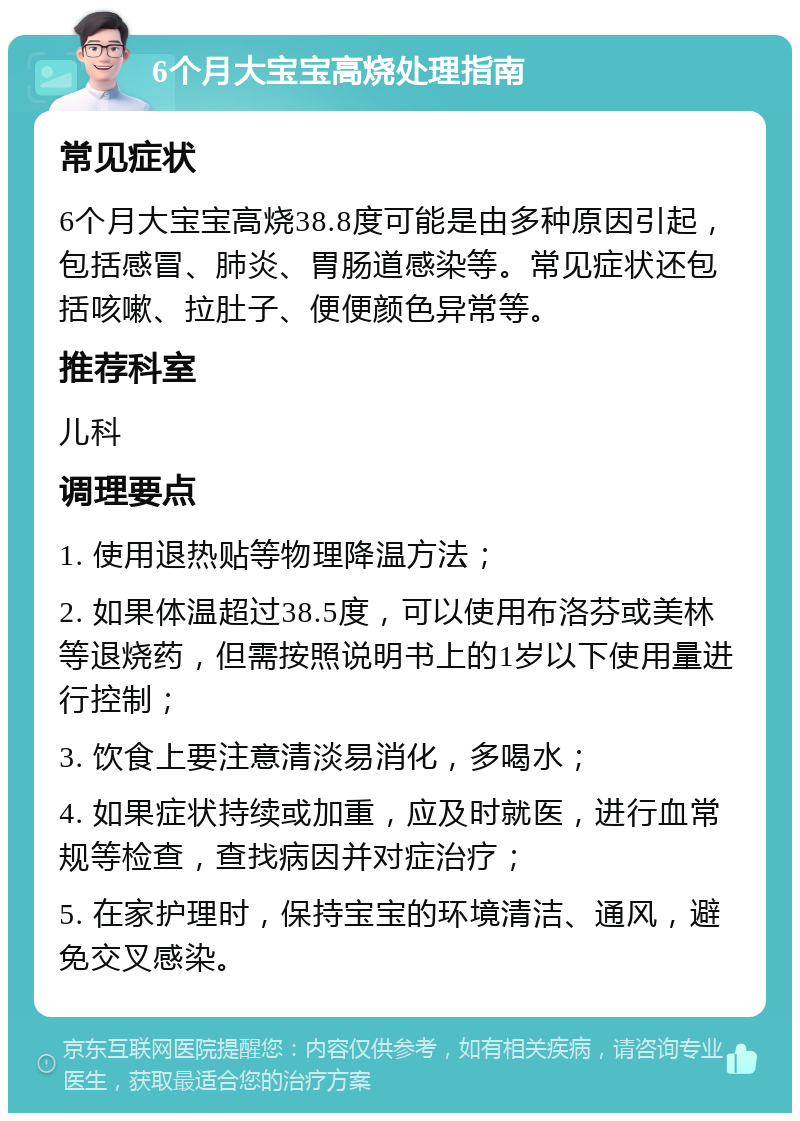 6个月大宝宝高烧处理指南 常见症状 6个月大宝宝高烧38.8度可能是由多种原因引起，包括感冒、肺炎、胃肠道感染等。常见症状还包括咳嗽、拉肚子、便便颜色异常等。 推荐科室 儿科 调理要点 1. 使用退热贴等物理降温方法； 2. 如果体温超过38.5度，可以使用布洛芬或美林等退烧药，但需按照说明书上的1岁以下使用量进行控制； 3. 饮食上要注意清淡易消化，多喝水； 4. 如果症状持续或加重，应及时就医，进行血常规等检查，查找病因并对症治疗； 5. 在家护理时，保持宝宝的环境清洁、通风，避免交叉感染。