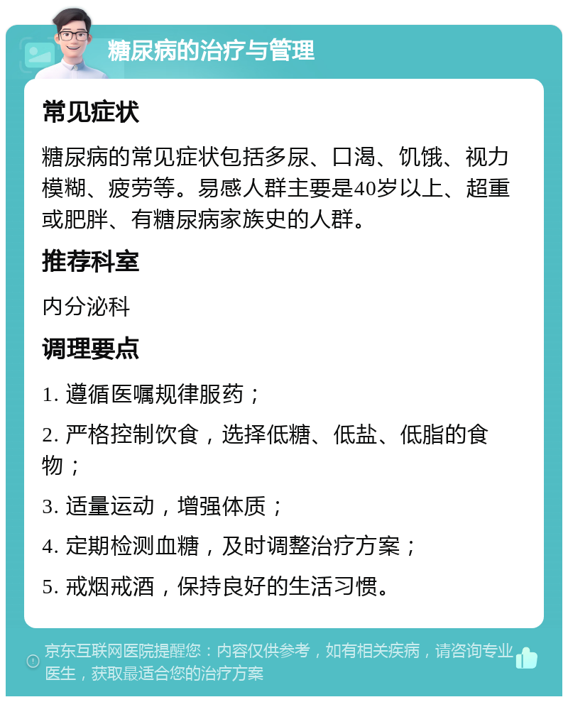 糖尿病的治疗与管理 常见症状 糖尿病的常见症状包括多尿、口渴、饥饿、视力模糊、疲劳等。易感人群主要是40岁以上、超重或肥胖、有糖尿病家族史的人群。 推荐科室 内分泌科 调理要点 1. 遵循医嘱规律服药； 2. 严格控制饮食，选择低糖、低盐、低脂的食物； 3. 适量运动，增强体质； 4. 定期检测血糖，及时调整治疗方案； 5. 戒烟戒酒，保持良好的生活习惯。