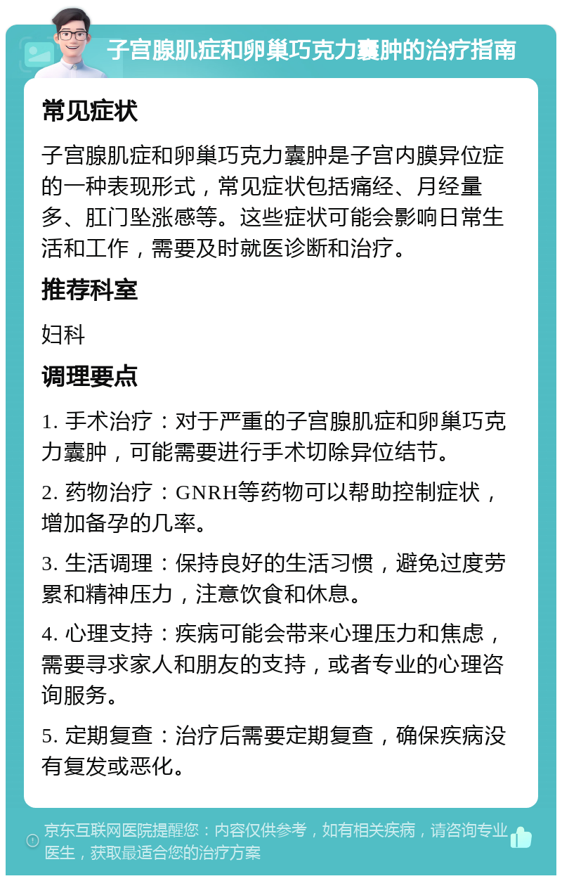 子宫腺肌症和卵巢巧克力囊肿的治疗指南 常见症状 子宫腺肌症和卵巢巧克力囊肿是子宫内膜异位症的一种表现形式，常见症状包括痛经、月经量多、肛门坠涨感等。这些症状可能会影响日常生活和工作，需要及时就医诊断和治疗。 推荐科室 妇科 调理要点 1. 手术治疗：对于严重的子宫腺肌症和卵巢巧克力囊肿，可能需要进行手术切除异位结节。 2. 药物治疗：GNRH等药物可以帮助控制症状，增加备孕的几率。 3. 生活调理：保持良好的生活习惯，避免过度劳累和精神压力，注意饮食和休息。 4. 心理支持：疾病可能会带来心理压力和焦虑，需要寻求家人和朋友的支持，或者专业的心理咨询服务。 5. 定期复查：治疗后需要定期复查，确保疾病没有复发或恶化。