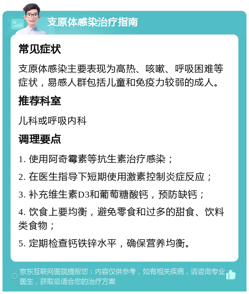 支原体感染治疗指南 常见症状 支原体感染主要表现为高热、咳嗽、呼吸困难等症状，易感人群包括儿童和免疫力较弱的成人。 推荐科室 儿科或呼吸内科 调理要点 1. 使用阿奇霉素等抗生素治疗感染； 2. 在医生指导下短期使用激素控制炎症反应； 3. 补充维生素D3和葡萄糖酸钙，预防缺钙； 4. 饮食上要均衡，避免零食和过多的甜食、饮料类食物； 5. 定期检查钙铁锌水平，确保营养均衡。