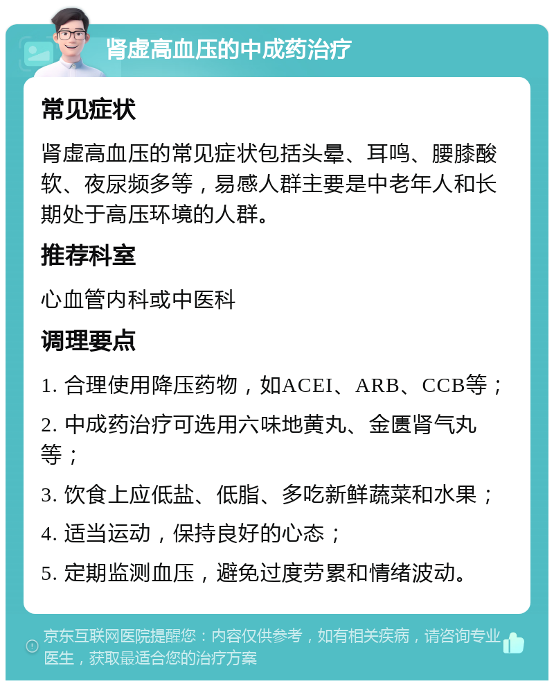 肾虚高血压的中成药治疗 常见症状 肾虚高血压的常见症状包括头晕、耳鸣、腰膝酸软、夜尿频多等，易感人群主要是中老年人和长期处于高压环境的人群。 推荐科室 心血管内科或中医科 调理要点 1. 合理使用降压药物，如ACEI、ARB、CCB等； 2. 中成药治疗可选用六味地黄丸、金匮肾气丸等； 3. 饮食上应低盐、低脂、多吃新鲜蔬菜和水果； 4. 适当运动，保持良好的心态； 5. 定期监测血压，避免过度劳累和情绪波动。