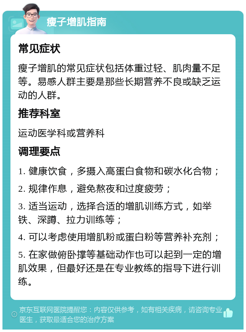 瘦子增肌指南 常见症状 瘦子增肌的常见症状包括体重过轻、肌肉量不足等。易感人群主要是那些长期营养不良或缺乏运动的人群。 推荐科室 运动医学科或营养科 调理要点 1. 健康饮食，多摄入高蛋白食物和碳水化合物； 2. 规律作息，避免熬夜和过度疲劳； 3. 适当运动，选择合适的增肌训练方式，如举铁、深蹲、拉力训练等； 4. 可以考虑使用增肌粉或蛋白粉等营养补充剂； 5. 在家做俯卧撑等基础动作也可以起到一定的增肌效果，但最好还是在专业教练的指导下进行训练。