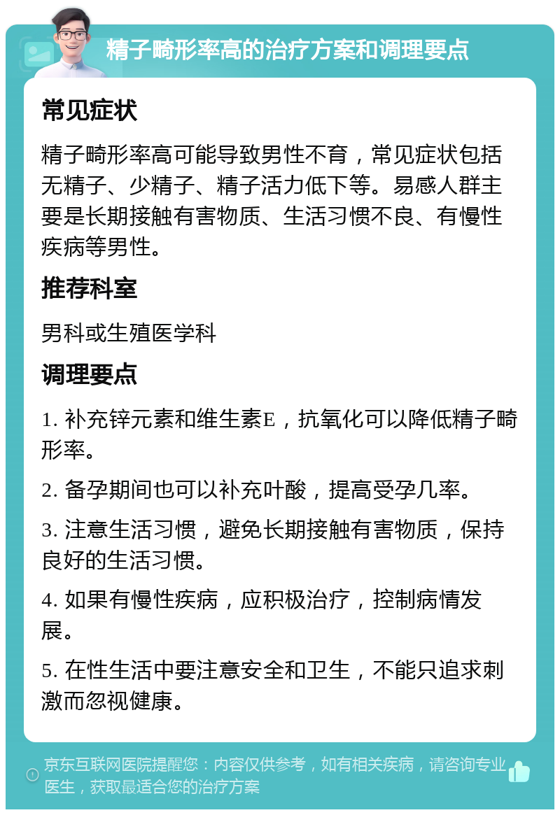 精子畸形率高的治疗方案和调理要点 常见症状 精子畸形率高可能导致男性不育，常见症状包括无精子、少精子、精子活力低下等。易感人群主要是长期接触有害物质、生活习惯不良、有慢性疾病等男性。 推荐科室 男科或生殖医学科 调理要点 1. 补充锌元素和维生素E，抗氧化可以降低精子畸形率。 2. 备孕期间也可以补充叶酸，提高受孕几率。 3. 注意生活习惯，避免长期接触有害物质，保持良好的生活习惯。 4. 如果有慢性疾病，应积极治疗，控制病情发展。 5. 在性生活中要注意安全和卫生，不能只追求刺激而忽视健康。