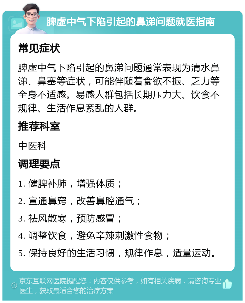 脾虚中气下陷引起的鼻涕问题就医指南 常见症状 脾虚中气下陷引起的鼻涕问题通常表现为清水鼻涕、鼻塞等症状，可能伴随着食欲不振、乏力等全身不适感。易感人群包括长期压力大、饮食不规律、生活作息紊乱的人群。 推荐科室 中医科 调理要点 1. 健脾补肺，增强体质； 2. 宣通鼻窍，改善鼻腔通气； 3. 祛风散寒，预防感冒； 4. 调整饮食，避免辛辣刺激性食物； 5. 保持良好的生活习惯，规律作息，适量运动。