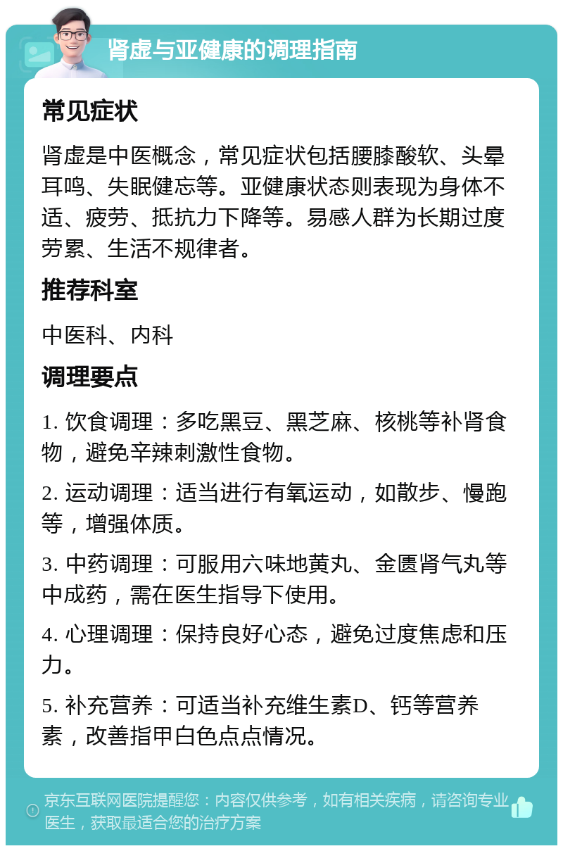 肾虚与亚健康的调理指南 常见症状 肾虚是中医概念，常见症状包括腰膝酸软、头晕耳鸣、失眠健忘等。亚健康状态则表现为身体不适、疲劳、抵抗力下降等。易感人群为长期过度劳累、生活不规律者。 推荐科室 中医科、内科 调理要点 1. 饮食调理：多吃黑豆、黑芝麻、核桃等补肾食物，避免辛辣刺激性食物。 2. 运动调理：适当进行有氧运动，如散步、慢跑等，增强体质。 3. 中药调理：可服用六味地黄丸、金匮肾气丸等中成药，需在医生指导下使用。 4. 心理调理：保持良好心态，避免过度焦虑和压力。 5. 补充营养：可适当补充维生素D、钙等营养素，改善指甲白色点点情况。