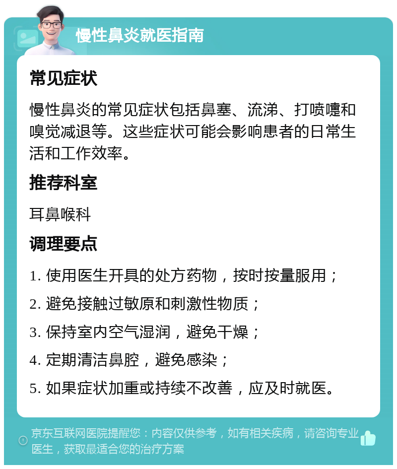 慢性鼻炎就医指南 常见症状 慢性鼻炎的常见症状包括鼻塞、流涕、打喷嚏和嗅觉减退等。这些症状可能会影响患者的日常生活和工作效率。 推荐科室 耳鼻喉科 调理要点 1. 使用医生开具的处方药物，按时按量服用； 2. 避免接触过敏原和刺激性物质； 3. 保持室内空气湿润，避免干燥； 4. 定期清洁鼻腔，避免感染； 5. 如果症状加重或持续不改善，应及时就医。