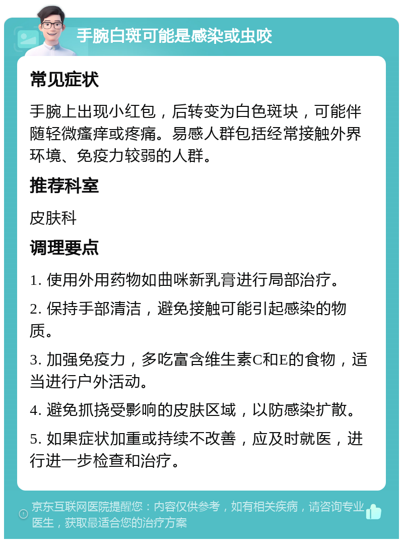 手腕白斑可能是感染或虫咬 常见症状 手腕上出现小红包，后转变为白色斑块，可能伴随轻微瘙痒或疼痛。易感人群包括经常接触外界环境、免疫力较弱的人群。 推荐科室 皮肤科 调理要点 1. 使用外用药物如曲咪新乳膏进行局部治疗。 2. 保持手部清洁，避免接触可能引起感染的物质。 3. 加强免疫力，多吃富含维生素C和E的食物，适当进行户外活动。 4. 避免抓挠受影响的皮肤区域，以防感染扩散。 5. 如果症状加重或持续不改善，应及时就医，进行进一步检查和治疗。