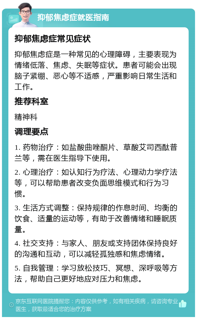 抑郁焦虑症就医指南 抑郁焦虑症常见症状 抑郁焦虑症是一种常见的心理障碍，主要表现为情绪低落、焦虑、失眠等症状。患者可能会出现脑子紧绷、恶心等不适感，严重影响日常生活和工作。 推荐科室 精神科 调理要点 1. 药物治疗：如盐酸曲唑酮片、草酸艾司西酞普兰等，需在医生指导下使用。 2. 心理治疗：如认知行为疗法、心理动力学疗法等，可以帮助患者改变负面思维模式和行为习惯。 3. 生活方式调整：保持规律的作息时间、均衡的饮食、适量的运动等，有助于改善情绪和睡眠质量。 4. 社交支持：与家人、朋友或支持团体保持良好的沟通和互动，可以减轻孤独感和焦虑情绪。 5. 自我管理：学习放松技巧、冥想、深呼吸等方法，帮助自己更好地应对压力和焦虑。