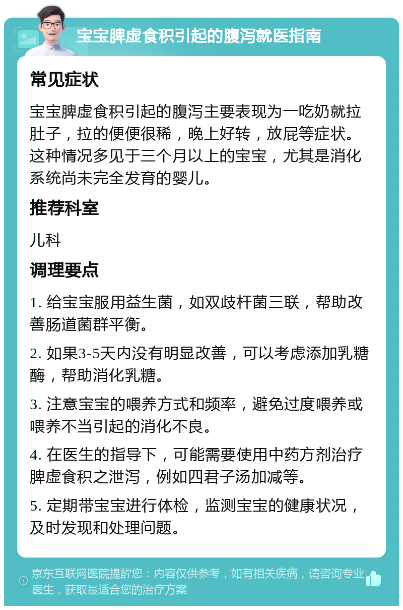 宝宝脾虚食积引起的腹泻就医指南 常见症状 宝宝脾虚食积引起的腹泻主要表现为一吃奶就拉肚子，拉的便便很稀，晚上好转，放屁等症状。这种情况多见于三个月以上的宝宝，尤其是消化系统尚未完全发育的婴儿。 推荐科室 儿科 调理要点 1. 给宝宝服用益生菌，如双歧杆菌三联，帮助改善肠道菌群平衡。 2. 如果3-5天内没有明显改善，可以考虑添加乳糖酶，帮助消化乳糖。 3. 注意宝宝的喂养方式和频率，避免过度喂养或喂养不当引起的消化不良。 4. 在医生的指导下，可能需要使用中药方剂治疗脾虚食积之泄泻，例如四君子汤加减等。 5. 定期带宝宝进行体检，监测宝宝的健康状况，及时发现和处理问题。