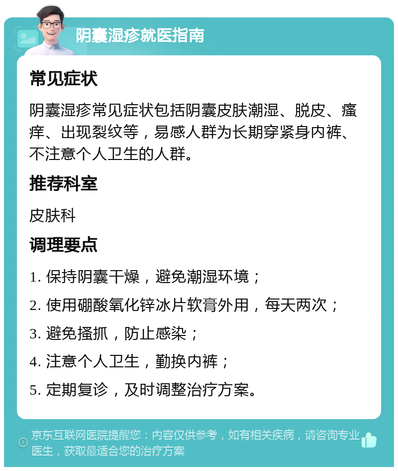 阴囊湿疹就医指南 常见症状 阴囊湿疹常见症状包括阴囊皮肤潮湿、脱皮、瘙痒、出现裂纹等，易感人群为长期穿紧身内裤、不注意个人卫生的人群。 推荐科室 皮肤科 调理要点 1. 保持阴囊干燥，避免潮湿环境； 2. 使用硼酸氧化锌冰片软膏外用，每天两次； 3. 避免搔抓，防止感染； 4. 注意个人卫生，勤换内裤； 5. 定期复诊，及时调整治疗方案。