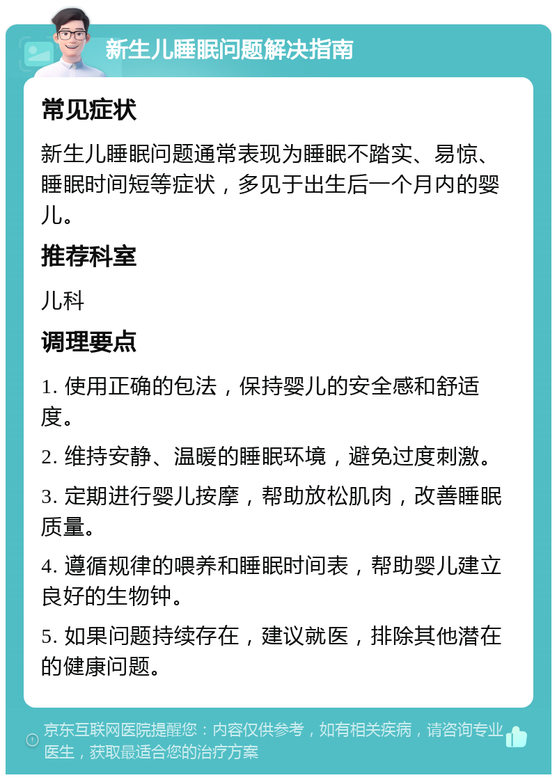 新生儿睡眠问题解决指南 常见症状 新生儿睡眠问题通常表现为睡眠不踏实、易惊、睡眠时间短等症状，多见于出生后一个月内的婴儿。 推荐科室 儿科 调理要点 1. 使用正确的包法，保持婴儿的安全感和舒适度。 2. 维持安静、温暖的睡眠环境，避免过度刺激。 3. 定期进行婴儿按摩，帮助放松肌肉，改善睡眠质量。 4. 遵循规律的喂养和睡眠时间表，帮助婴儿建立良好的生物钟。 5. 如果问题持续存在，建议就医，排除其他潜在的健康问题。