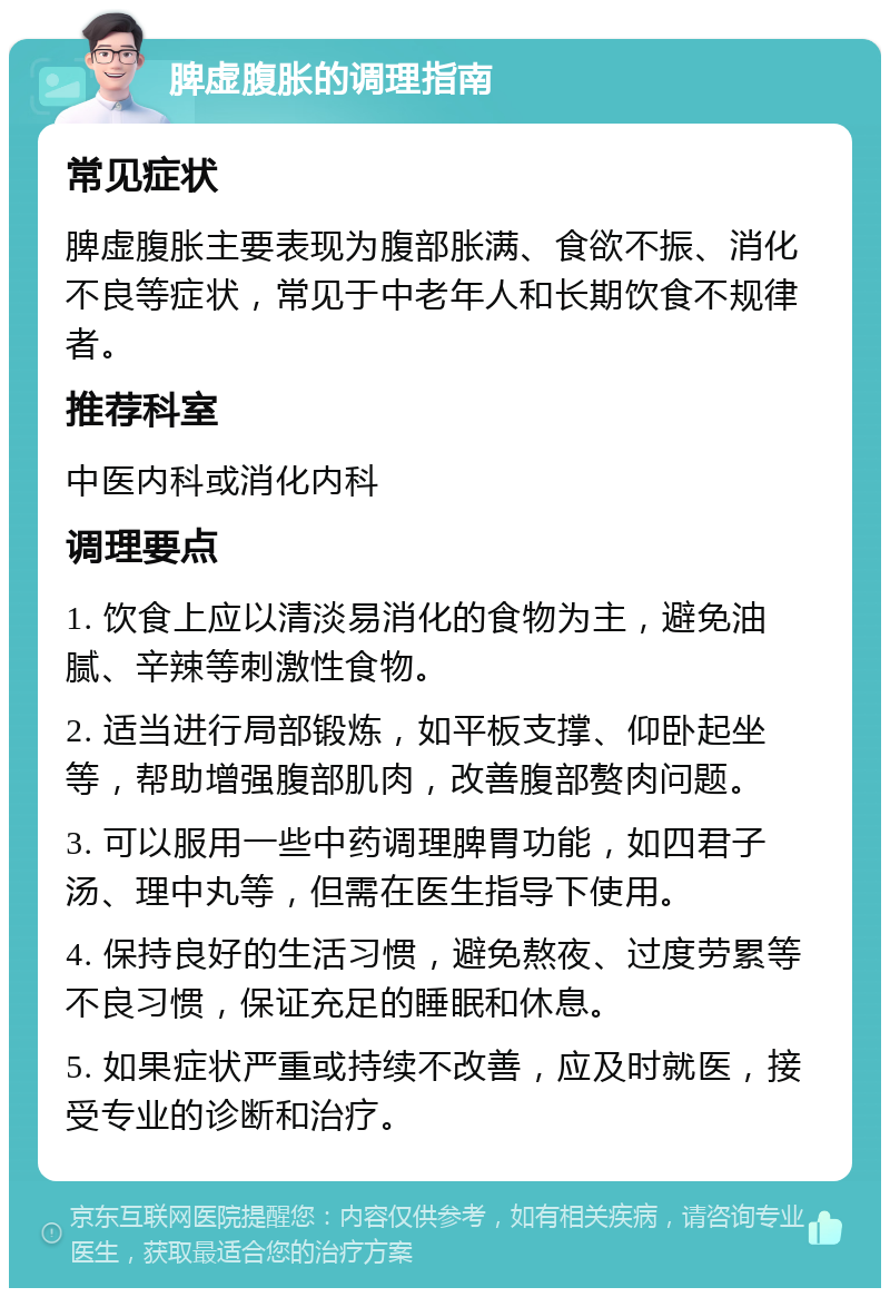 脾虚腹胀的调理指南 常见症状 脾虚腹胀主要表现为腹部胀满、食欲不振、消化不良等症状，常见于中老年人和长期饮食不规律者。 推荐科室 中医内科或消化内科 调理要点 1. 饮食上应以清淡易消化的食物为主，避免油腻、辛辣等刺激性食物。 2. 适当进行局部锻炼，如平板支撑、仰卧起坐等，帮助增强腹部肌肉，改善腹部赘肉问题。 3. 可以服用一些中药调理脾胃功能，如四君子汤、理中丸等，但需在医生指导下使用。 4. 保持良好的生活习惯，避免熬夜、过度劳累等不良习惯，保证充足的睡眠和休息。 5. 如果症状严重或持续不改善，应及时就医，接受专业的诊断和治疗。