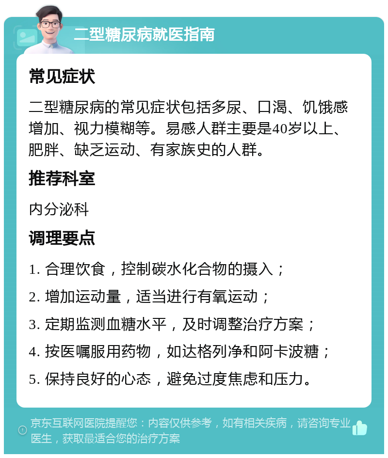 二型糖尿病就医指南 常见症状 二型糖尿病的常见症状包括多尿、口渴、饥饿感增加、视力模糊等。易感人群主要是40岁以上、肥胖、缺乏运动、有家族史的人群。 推荐科室 内分泌科 调理要点 1. 合理饮食，控制碳水化合物的摄入； 2. 增加运动量，适当进行有氧运动； 3. 定期监测血糖水平，及时调整治疗方案； 4. 按医嘱服用药物，如达格列净和阿卡波糖； 5. 保持良好的心态，避免过度焦虑和压力。