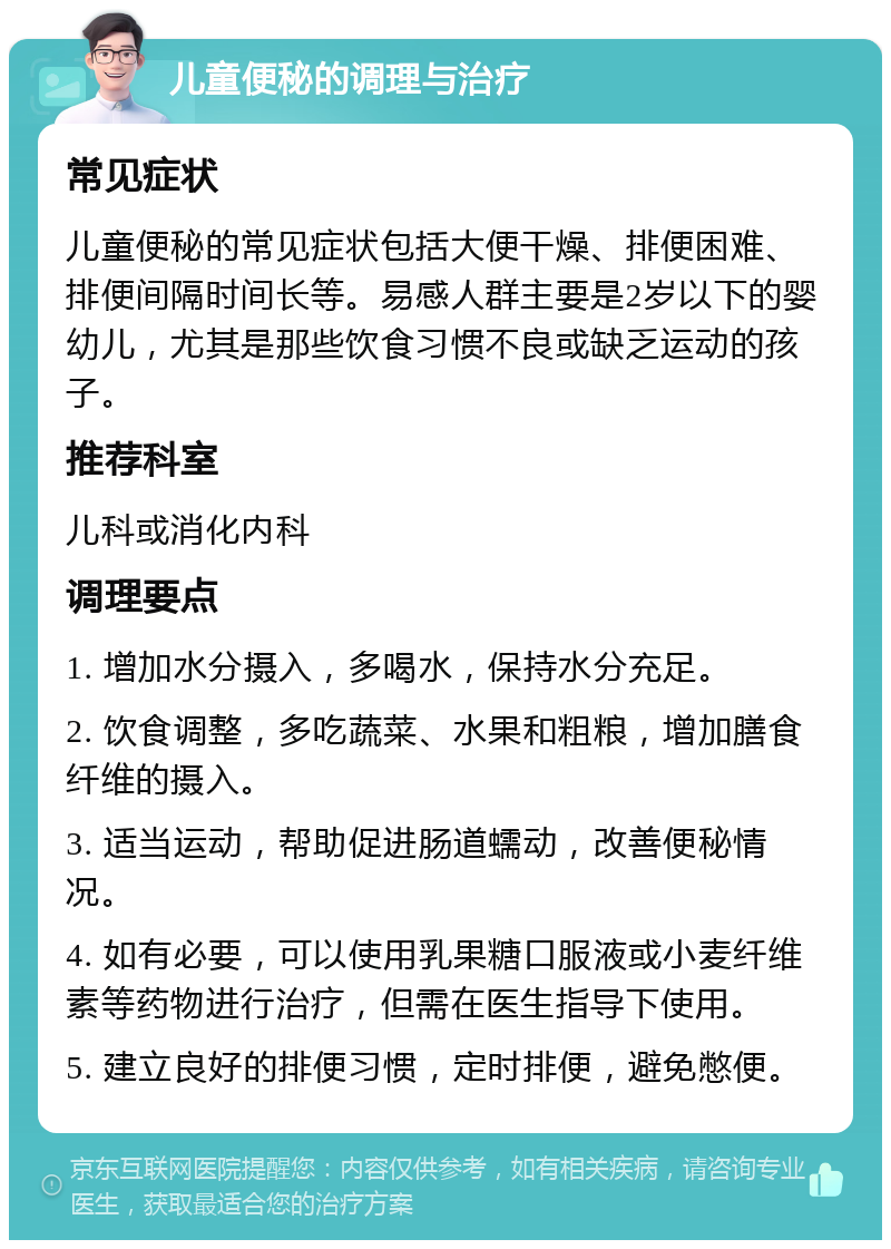 儿童便秘的调理与治疗 常见症状 儿童便秘的常见症状包括大便干燥、排便困难、排便间隔时间长等。易感人群主要是2岁以下的婴幼儿，尤其是那些饮食习惯不良或缺乏运动的孩子。 推荐科室 儿科或消化内科 调理要点 1. 增加水分摄入，多喝水，保持水分充足。 2. 饮食调整，多吃蔬菜、水果和粗粮，增加膳食纤维的摄入。 3. 适当运动，帮助促进肠道蠕动，改善便秘情况。 4. 如有必要，可以使用乳果糖口服液或小麦纤维素等药物进行治疗，但需在医生指导下使用。 5. 建立良好的排便习惯，定时排便，避免憋便。