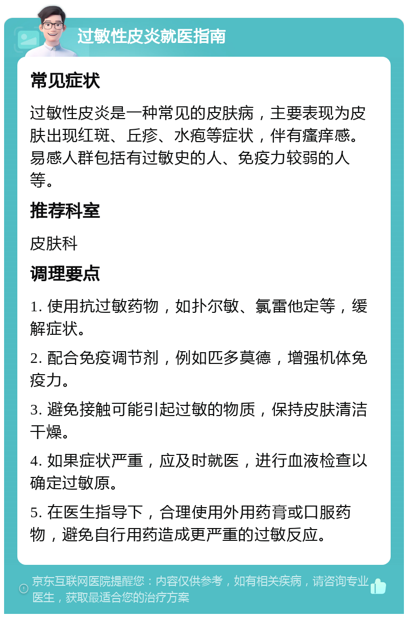 过敏性皮炎就医指南 常见症状 过敏性皮炎是一种常见的皮肤病，主要表现为皮肤出现红斑、丘疹、水疱等症状，伴有瘙痒感。易感人群包括有过敏史的人、免疫力较弱的人等。 推荐科室 皮肤科 调理要点 1. 使用抗过敏药物，如扑尔敏、氯雷他定等，缓解症状。 2. 配合免疫调节剂，例如匹多莫德，增强机体免疫力。 3. 避免接触可能引起过敏的物质，保持皮肤清洁干燥。 4. 如果症状严重，应及时就医，进行血液检查以确定过敏原。 5. 在医生指导下，合理使用外用药膏或口服药物，避免自行用药造成更严重的过敏反应。