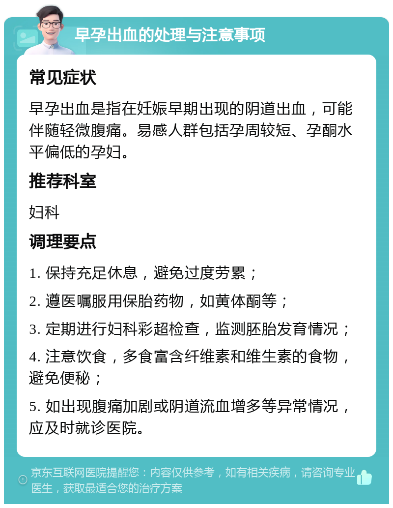 早孕出血的处理与注意事项 常见症状 早孕出血是指在妊娠早期出现的阴道出血，可能伴随轻微腹痛。易感人群包括孕周较短、孕酮水平偏低的孕妇。 推荐科室 妇科 调理要点 1. 保持充足休息，避免过度劳累； 2. 遵医嘱服用保胎药物，如黄体酮等； 3. 定期进行妇科彩超检查，监测胚胎发育情况； 4. 注意饮食，多食富含纤维素和维生素的食物，避免便秘； 5. 如出现腹痛加剧或阴道流血增多等异常情况，应及时就诊医院。