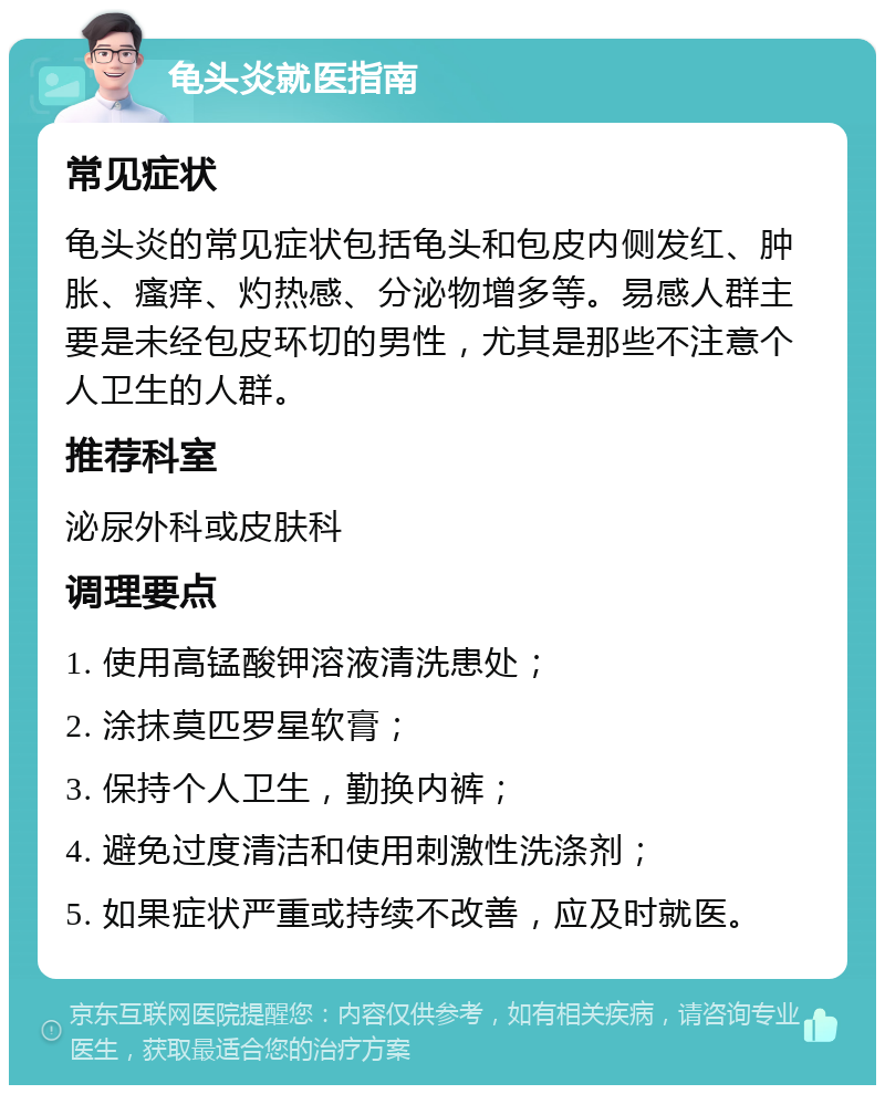 龟头炎就医指南 常见症状 龟头炎的常见症状包括龟头和包皮内侧发红、肿胀、瘙痒、灼热感、分泌物增多等。易感人群主要是未经包皮环切的男性，尤其是那些不注意个人卫生的人群。 推荐科室 泌尿外科或皮肤科 调理要点 1. 使用高锰酸钾溶液清洗患处； 2. 涂抹莫匹罗星软膏； 3. 保持个人卫生，勤换内裤； 4. 避免过度清洁和使用刺激性洗涤剂； 5. 如果症状严重或持续不改善，应及时就医。